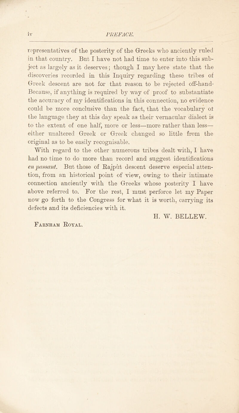 representatives of the posterity of the Greeks who anciently ruled in that country. But I have not had time to enter into this sub- ject as largely as it deserves; though I may here state that the discoveries recorded in this Inquiry regarding these tribes of Greek descent are not for that reason to be rejected off-hand* Because, if anything is required by way of proof to substantiate the accuracy of my identifications in this connection, no evidence could be more conclusive than the fact, that the vocabulary ot the language they at this day speak as their vernacular dialect is to the extent of one half, more or less—more rather than less— either unaltered Greek or Greek changed so little from the original as to be easily recognisable. With regard to the other numerous tribes dealt with, I have had no time to do more than record and suggest identifications en jKissant. But those of Rajput descent deserve especial atten- tion, from an historical point of view, owing to their intimate connection anciently with the Greeks whose posterity I have above referred to. For the rest, I must perforce let my Paper now go forth to the Congress for what it is worth, carrying its defects and its deficiencies with it, H. W. BELLEW, Farnham Royal.