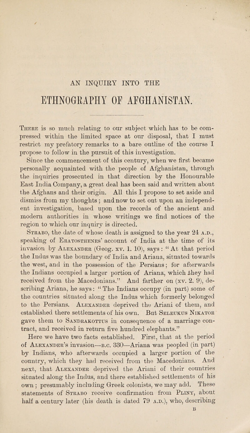 AN INQUIEY INTO THE ETHNOGRAPHY OE AFGHANISTAN. There is so miicli relating to our subject which has to be com- pressed within the limited space at our disposal, that I must restrict my prefatory remarks to a bare outline of the course I propose to follow in the pursuit of this investigation. Since the commencement of this century, when we first became personally acquainted with the people of Afghanistan, through the inquiries prosecuted in that direction by the Honourable East India Company, a great deal has been said and written about the Afghans and their origin. All this I propose to set aside and dismiss from my thoughts ; and now to set out upon an independ- ent investigation, based upon the records of the ancient and modern authorities in whose writings we find notices of the region to which our inquiry is directed. Strabo, the date of whose death is assigned to the year 24 a.d., speaking of Eratosthenes’ account of India at the time of its invasion by Alexander (Geog. xv. 1. 10), says : ‘‘ At that period the Indus was the boundary of India and Ariana, situated towards the west, and in the possession of the Persians; for afterwards the Indians occupied a larger portion of Ariana, which ihey had received from the Macedonians.” And farther on (xv. 2. 9), de- scribing Ariana, he says: “ The Indians occupy (in part) some of the countries situated along the Indus which formerly belonged to the Persians. Alexander deprived the Ariani of them, and established there settlements of his own. But Seleukus Nikator gave them to Sandrakottus in consequence of a marriage con- tract, and received in return five hundred elephants.” Here we have two facts established. First, that at the period of Alexander’s invasion—b.c. 330—Ariana was peopled (in part) by Indians, who afterwards occupied a larger portion of the country, which they had received from the Macedonians. And next, that Alexander deprived the Ariani of their countries situated along the Indus, and there established settlements of his own ; presumably including Greek colonists, we may add. These statements of Strabo receive confirmation from Pliny, about half a century later (his death is dated 79 a.d.), who, describing B