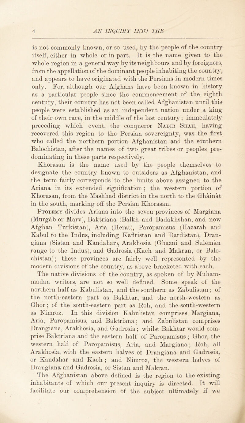 is not commonly known, or so used, by the people of the country itself, either in whole or in part. It is the name given to the whole region in a general way by its neighbours and by foreigners, from the appellation of the dominant people inhabiting the country, and appears to have originated with the Persians in modern times only. For, although our Afghans have been known in history as a particular people since the commencement of the eighth century, their country has not been called Afghanistan until this people were established as an independent nation under a king of their own race, in the middle of the last century; immediately preceding which event, the conqueror Nadir Shah, having recovered this region to the Persian sovereignty, was the first who called the northern portion Afghanistan and the southern Balochistan, after the names of two great tribes or peoples pre- dominating in these parts respectively. Khorasan is the name used by the people themselves to designate the country known to outsiders as Afghanistan, and the term fairly corresponds to the limits above assigned to the Ariana in its extended signification; the western portion of Khorasan, from the Mashhad district in the north to the Grhainat in the south, marking off the Persian Khorasan. Ptolemy divides Ariana into the seven provinces of Margiana (Murgab or Marv), Baktriana (Balkh and Badakhshan, and now Afghan Turkistan), Aria (Herat), Paropamisus (Hazarah and Kabul to the Indus, including Kafiristan and Dardistan), Dran- giana (Sistan and Kandahar), Arakhosia (Grhazni and Suleman range to the Indus), and Gradrosia (Kach and Makran, or Balo- chistan) ; these provinces are fairly well represented by the modern divisions of the countr}^ as above bracketed with each. The native divisions of the country, as spoken of by Muham- madan writers, are not so well defined. Some speak of the northern half as Kabulistan, and the southern as Zabulistan ; of the north-eastern part as Bakhtar, and the north-western as Grhor ; of the south-eastern part as Koh, and the south-western as Nimroz. In this division Kabulistan comprises Margiana, Aria, Paropamisus, and Baktriana; and Zabulistan comprises Drangiana, Arakhosia, and Gadrosia; whilst Bakhtar would com- prise Baktriana and the eastern half of Paropamisus ; Ghor, the western half of Paropamisus, Aria, and Margiana; Roh, all Arakhosia, with the eastern halves of Drangiana and Gadrosia, or Kandahar and Kach ; and Nimroz, the western halves of Drangiana and Gadrosia, or Sistan and Makran. The Afghanistan above defined is the region to the existing inhabitants of which our present inquiry is directed. It will facilitate our comprehension of the subject ultimately if we