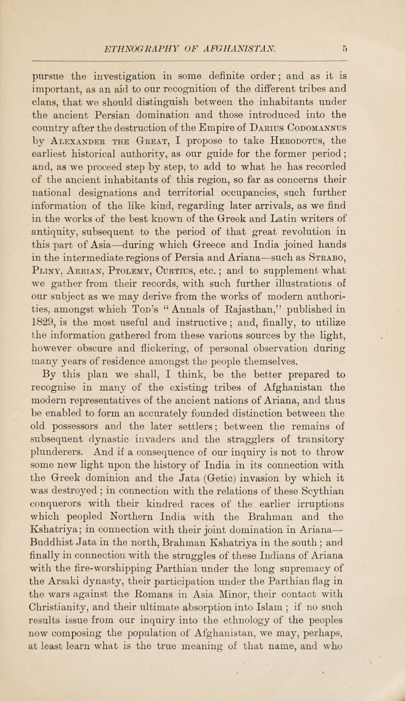 pursue the investigation in some definite order; and as it is important, as an aid to our recognition of the different tribes and clans, that we should distinguish between the inhabitants under the ancient Persian domination and those introduced into the country after the destruction of the Empire of Darius Codomannus by Alexander the Great, I propose to take Herodotus, the earliest historical authority, as our guide for the former period; and, as we proceed step by step, to add to what he has recorded of the ancient inhabitants of this region, so far as concerns their national designations and territorial occupancies, such further information of the like kind, regarding later arrivals, as we find in the works of the best known of the Greek and Latin writers of antiquity, subsequent to the period of that great revolution in this part of Asia-—^during which Greece and India joined hands in the intermediate regions of Persia and Ariana—such as Strabo, Pliny, Arrian, Ptolemy, Curtius, etc.; and to supplement what we gather from their records, with such further illustrations of our subject as we may derive from the works of modern authori- ties, amongst which Tod’s “ Annals of Rajasthan,” published in 1829, is the most useful and instructive ; and, finally, to utilize the information gathered from these various sources by the light, however obscure and flickering, of personal observation during many years of residence amongst the people themselves. By this plan we shall, I think, be the better prepared to recognise in many of the existing tribes of Afghanistan the modern representatives of the ancient nations of Ariana, and thus be enabled to form an accurately founded distinction between the old possessors and the later settlers; between the remains of subsequent dynastic invaders and the stragglers of transitory plunderers. And if a consequence of our inquiry is not to throw some new light upon the history of India in its connection with the Greek dominion and the data (Getic) invasion by which it was destroyed ; in connection with the relations of these Scythian conquerors with their kindred races of the earlier irruptions which peopled Northern India with the Brahman and the Kshatriya; in connection with their joint domination in Ariana— Buddhist data in the north. Brahman Kshatriya in the south ; and finally in connection with the struggles of these Indians of Ariana with the fire-worshipping Parthian under the long supremacy of the Arsaki dynasty, their participation under the Parthian flag in the wars against the Romans in Asia Minor, their contact with Christianity, and their ultimate absorption into Islam ; if no such results issue from our inquiry into the ethnology of the peoples now composing the population of Afghanistan, we may, perhaps, at least learn what is the true meaning of that name, and who