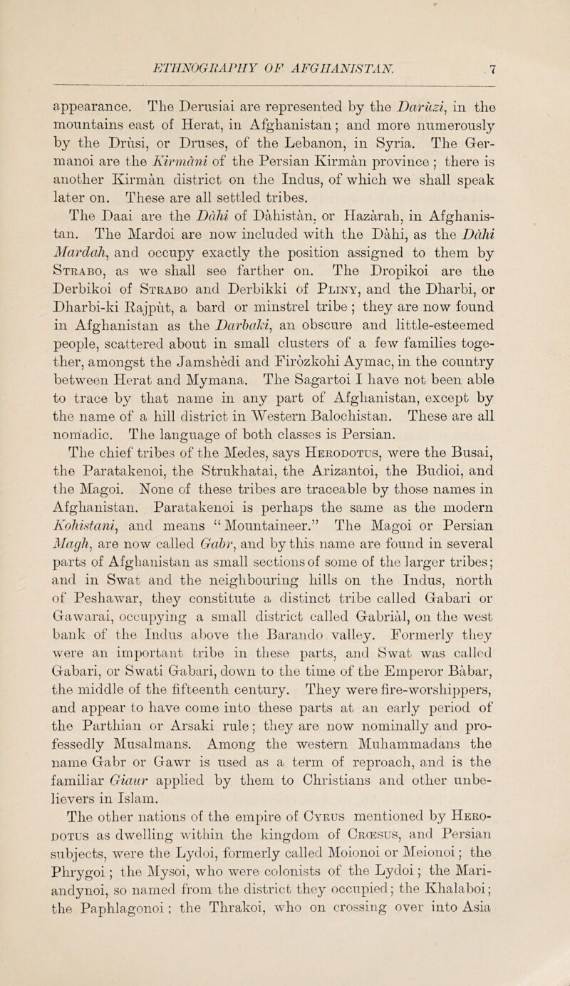 appearance. The Dernsiai are represented by the Dariizi^ in the mountains east of Herat, in Afghanistan; and more numerously by the Driisi, or Druses, of the Lebanon, in Syria. The Ger- manoi are the Kirmani of the Persian Kirman province ; there is another Kirman district on the Indus, of which we shall speak later on. These are all settled tribes. The Daai are the DdJii of Dahistan, or Ilazarah, in Afghanis- tan. The Mardoi are now included with the Dahi, as the Ddhi Alardah.^ and occupy exactly the position assigned to them by Strabo, as we shall see farther on. The Dropikoi are the Derbikoi of Strabo and Derbikki of Pliny, and the Dharbi, or Dharbi-ki Rajput, a bard or minstrel tribe ; they are now found in Afghanistan as the DarhaM., an obscure and little-esteemed people, scattered about in small clusters of a few families toge- ther, amongst the Jamshedi and Pirozkohi Ay mac, in the country between Herat and Mymana. The Sagartoi I have not been able to trace by that name in any part of Afghanistan, except by the name of a hill district in Western Balochistan. These are all nomadic. The language of both classes is Persian. The chief tribes of the Medes, says Herodotus, were the Busai, the Paratakenoi, the Strukhatai, the Arizantoi, the Budioi, and the Magoi. None of these tribes are traceable by those names in Afghanistan. Paratakenoi is perhaps the same as the modern Koliistani.^ and means “ Mountaineer.” The Magoi or Persian Alagli^ are now called Ga&r, and by this name are found in several parts of Afghanistan as small sections of some of the larger tribes; and in Swat and the neighbouring hills on the Indus, north of Peshawar, they constitute a distinct tribe called Gabari or Gawarai, occupying a small district called Gabrial, on the west bank of the Indus above the Barando valley. Formerl}^ they were an important tribe in these parts, and Swat was called Gabari, or Swati Gabari, down to the time of the Emperor Babar, the middle of the fifteenth century. They were fire-worshippers, and appear to have come into these parts at an early period of the Parthian or Arsaki rule; they are now nominally and pro- fessedly Musalmans. Among the western Muhammadans the name Gabr or Gawr is used as a term of reproach, and is the familiar Giaur applied by them to Christians and other unbe- lievers in Islam. The other nations of the empire of Cyrus mentioned by Hero- dotus as dwelling within the kingdom of Crcesus, and Persian subjects, were the Lydoi, formerly called Moionoi or Meionoi; the Phrygoi; the Mysoi, who were colonists of the Lydoi; the Mari- andynoi, so named from the district they occupied; the Khalaboi; the Paphlagonoi; the Thrakoi, who on crossing over into Asia