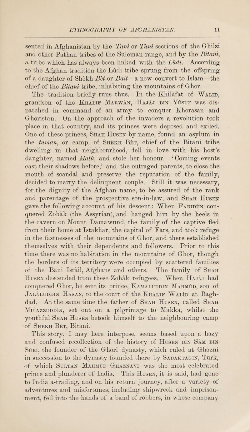 senfced in Afghanistan by the Tani or Tiini sections of the Grhilzi and other Pathan tribes of the Suleman range, and by the Bitani., a tribe which has always been linked with the Liidi. According to the Afghan tradition the Liidi tribe sprung from the offspring of a daughter of Shekh or Bait—a new convert to Islam—the chief of the Bitani tribe, inhabiting the mountains of Grhor. The tradition briefly runs thus. In the Khilafat of Walid, grandson of the Khalif Marwan, Hajaj bin Yusuf was dis- patched in command of an army to conquer Khorasan and Ghoristan. On the approach of the invaders a revolution took place in that country, and its princes were deposed and exiled. One of these princes, Shah Husen by name, found an asylum in the tu7nan.j or camp, of Shekh Bet, chief of the Bitani tribe dwelling in that neighbourhood, fell in love with his host’s daughter, named Alatii^ and stole her honour. ‘ Coming events cast their shadows before,’ and the outraged parents, to close the mouth of scandal and preserve the reputation of the family, decided to marry the delinquent couple. Still it was necessary, for the dignity of the Afghan name, to be assured of the rank and parentage of the prospective son-in-law, and Shah Husen gave the following account of his descent: When Faetdun con- quered Zohak (the Assyrian), and hanged him by the heels in the cavern on Mount Damawund, the family of the captive fled from their home at Istakhar, 'the capital of Pars, and took refuge in the fastnesses of the mountains of Ghor, and there established themselves with their dependents and followers. Prior to this time there was no habitation in the mountains of Ghor, though the borders of its territory were occupied by scattered families of the Bani Israil, Afghans and others. The family of Shah Husen descended from these Zohak refugees. When Hajaj had conquered Ghor, he sent its prince, Kamaluddin Mahmud, son of Jalaluddin Hasan, to the court of the Khalif WalId at Bagh- dad. At the same time the father of Shah Husen, called Shah Mu’azzuddin, set out on a pilgrimage to Makka, whilst the youthful Shah Husen betook himself to the neighbouring camp of Shekh Bet, Bitani. This story, I may here interpose, seems based upon a hazy and confused recollection of the history of Husen bin Sam bin SuEi, the founder of the Ghori dynasty, which ruled at Ghazni in succession to the dynasty founded there by Sabaktagin, Turk, of which Sultan- Mahmud Ghaznavi was the most celebrated prince and plunderer of India. This Husen, it is said, had gone to India a-trading, and on his return journey, after a variety of adventures and misfortunes, including shipwreck and imprison- ment, fell into the hands of a band of robbers, in whose compau}’