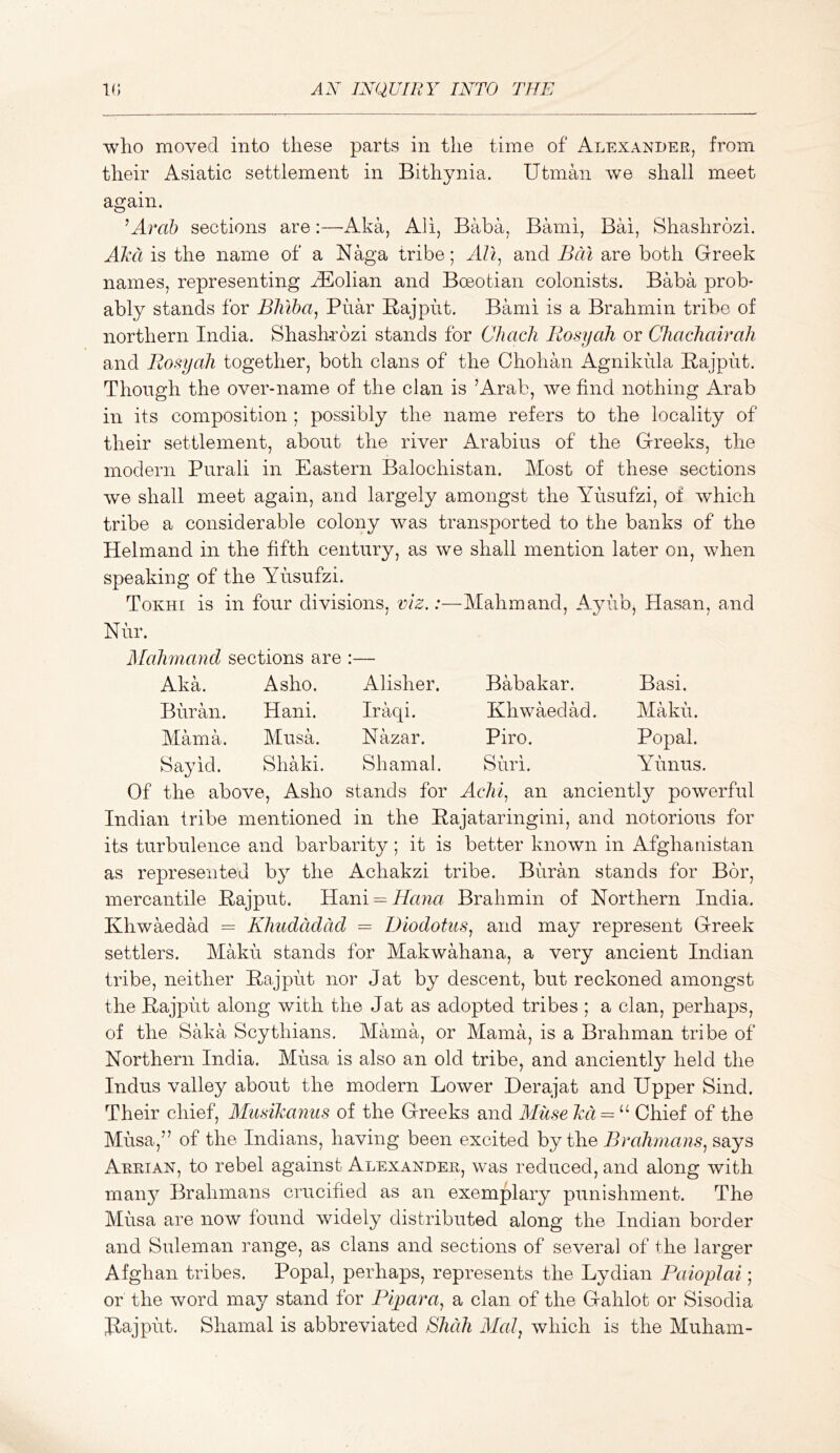 who moved into these parts in the time of Alexander, from their Asiatic settlement in Bithynia. Utman we shall meet again. ^Arab sections are:—Aka, All, Baba, Bami, Bai, Shashrozi. Aka is the name of a Naga tribe; AVi^ and Bat are both Greek names, representing ^olian and Boeotian colonists. Baba prob- ably stands for Bhlba^ Pnar Bajpht. Bami is a Brahmin tribe of northern India. Shashrozi stands for Chac/i Rosy ah or Chachairah and Rosyah together, both clans of the Chohan Agnikula Rajput. Though the over-name of the clan is ’Arab, we find nothing Arab in its composition ; possibly the name refers to the locality of their settlement, about the river Arabius of the Greeks, the modern Purali in Eastern Balochistan. Most of these sections we shall meet again, and largely amongst the AAisufzi, of which tribe a considerable colony was transported to the banks of the Helmand in the fifth century, as we shall mention later on, when speaking of the Yusufzi. Tokhi is in four divisions, viz.:—Mahmand, Ayub, Hasan, and Nur. Mahmand sections are :— Aka. Asho. Alisher. Babakar. Basi. Buran. Hani. Iraqi. Khwaedad. Maku. Mama. Musa, Nazar. Piro. Popal. Say id. Shaki. Shamal. Suri. Yunus. Of the above, Asho stands for Achi^ an anciently powerful Indian tribe mentioned in the Rajataringini, and notorious for its turbulence and barbarity; it is better known in Afghanistan as represented by the Achakzi tribe. Buran stands for Bor, mercantile Rajput. Hani==idaw« Brahmin of Northern India. Khwaedad = Khudddad = Diodotus^ and may represent Greek settlers. Maku stands for Makwahana, a very ancient Indian tribe, neither Rajput nor Jat by descent, but reckoned amongst the Rajput along with the Jat as adopted tribes ; a clan, perhaps, of the Saka Scythians. Mama, or Mama, is a Brahman tribe of Northern India. Musa is also an old tribe, and anciently held the Indus valley about the modern Lower Derajat and Upper Sind. Their chief, Miisikanus of the Greeks and Miise kd = ^^ Chief of the Musa,” of the Indians, having been excited by the Brahmans^ says Arrian, to rebel against Alexander, was reduced, and along with manj^ Brahmans crucified as an exemplary punishment. The Musa are now found widely distributed along the Indian border and Suleman range, as clans and sections of several of the larger Afghan tribes. Popal, perhaps, represents the Lydian PaiopJai; or the word may stand for Flpara, a clan of the Gahlot or Sisodia Rajput. Shamal is abbreviated Shah Mai, which is the Muham-