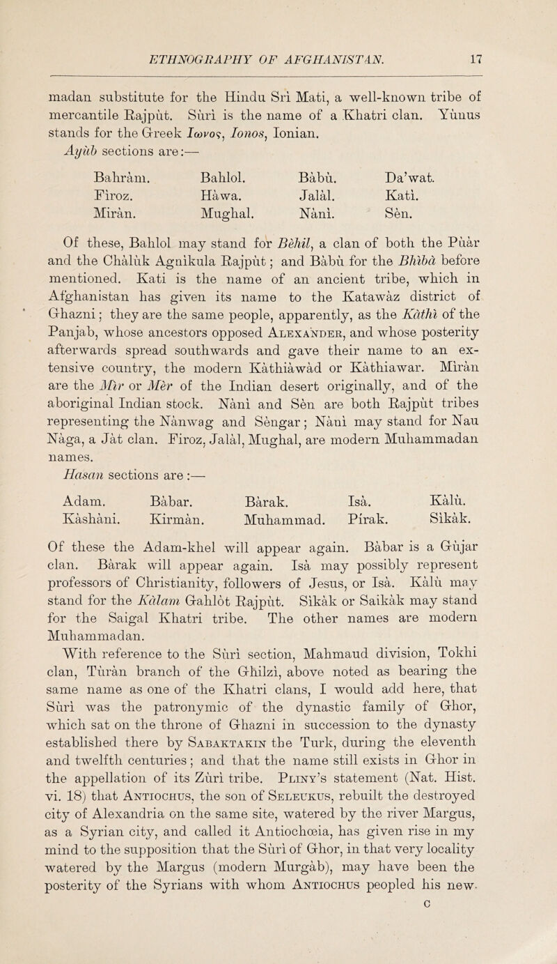 madan substitute for the Hindu Sri Mati, a well-known tribe of mercantile Rajput. Siiri is the name of a Khatri clan. Yiinus stands for the Grreek Iwro?, lonos^ Ionian. Ayith sections are:— Bahram. Bahlol. Babu. Da’wat. Firoz. Hawa. Jalal. Kati. Miran. Mughal. Nani. Sen. Of these, Bahlol may stand for a clan of both the Piiar and the Chaluk Aguikula Rajput; and Babu for the Bhibd before mentioned. Kati is the name of an ancient tribe, which in Afghanistan has given its name to the Katawaz district of G-hazni; they are the same people, apparently, as the Kdthi of the Panjab, whose ancestors opposed Alexander, and whose posterity afterwards spread southwards and gave their name to an ex- tensive country, the modern Kathiawad or Kathiawar. Miran are the dBr or Mer of the Indian desert originally, and of the aboriginal Indian stock. Nani and Sen are both Rajput tribes representing the Nanwag and Sengar; Nani may stand for Nan Naga, a Jat clan. Firoz, Jalal, Mughal, are modern Muhammadan names. Hasan sections are :— Adam. Babar. Barak. Isa. Kalu. Kashani. Kirman. Muhammad. Pirak. Sikak. Of these the Adam-khel will appear again. Babar is a G-ujar clan. Barak will appear again. Isa may possibly represent professors of Christianity, followers of Jesus, or Isa. KMii may stand for the Kdlam G-ahlot Rajput. Sikak or Saikak may stand for the Saigal Khatri tribe. The other names are modern Muhammadan. With reference to the Suri section, Mahmaud division, Tokhi clan, Tiiran branch of the G-hilzi, above noted as bearing the same name as one of the Khatri clans, I would add here, that Siiri was the patronymic of the dynastic family of G-hor, which sat on the throne of Grhazni in succession to the dynasty established there by Sabaktakin the Turk, during the eleventh and twelfth centuries; and that the name still exists in G-hor in the appellation of its Zuri tribe. Pliny’s statement (Nat. Hist, vi. 18) that Antiochus, the son of Selelkus, rebuilt the destroyed city of Alexandria on the same site, watered by the river Margus, as a Syrian city, and called it Antiochoeia, has given rise in my mind to the supposition that the Siiri of Grhor, in that very locality watered by the Margus (modern Murgab), may have been the posterity of the Syrians with whom Antiochus peopled his new-