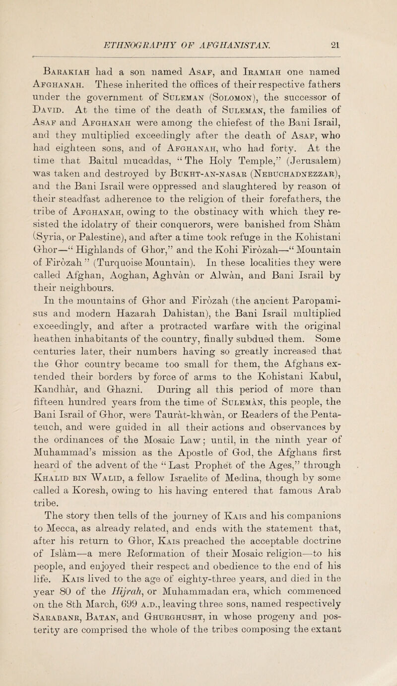 Barakiah had a son named Asaf, and Iramiah one named Afghanah. These inherited the offices of their respective fathers under the government of Suleman (Solomon), the successor of David. At the time of the death of Suleman, the families of Asaf and Afghanah were among the chiefest of the Bani Israil, and they multiplied exceedingly after the death of Asaf, who had eighteen sons, and of Afghanah, who had fort^u At the time that Baitul mucaddas, The Holy Temple,” (Jerusalem) was taken and destroyed by Bukht-an-nasar (Nebuchadnezzar), and the Bani Israil were oppressed and slaughtered by reason of their steadfast adherence to the religion of their forefathers, the tribe of Afghanah, owing to the obstinacy with which they re- sisted the idolatry of their conquerors, were banished from Sham (Syria, or Palestine), and after a time took refuge in the Kohistani Grhor—Highlands of Ghor,” and the Kohi Firozah—“ Mountain of Firozah ” (Turquoise Mountain). In these localities they were called Afghan, Aoghan, Aghvan or Alwan, and Bani Israil by their neighbours. In the mountains of Ghor and Firozah (the ancient Paropami- sus and modern Hazarah Dahistan), the Bani Israil multiplied exceedingly, and after a protracted warfare with the original heathen inhabitants of the country, finally subdued them. Some centuries later, their numbers having so greatly increased that the Ghor country became too small for them, the Afghans ex- tended their borders by force of arms to the Kohistani Kabul, Kandhar, and Ghazni. During all this period of more than fifteen hundred years from the time of Suleman, this people, the Bani Israil of Ghor, were Taurat-khwan, or Headers of the Penta- teuch, and were guided in all their actions and observances by the ordinances of the Mosaic Law; until, in the ninth year of Muhammad’s mission as the Apostle of God, the Afghans first heard of the advent of the “ Last Prophet of the Ages,” through Khalid bin Walid, a fellow Israelite of Medina, though by some called a Koresh, owing to his having entered that famous Arab tribe. The story then tells of the journey of Kais and his companions to Mecca, as already related, and ends with the statement that, after his return to Ghor, Kais preached the acceptable doctrine of Islam—a mere Heformation of their Mosaic religion—^to his people, and enjoyed their respect and obedience to the end of his life. Kais lived to the age of eighty-three years, and died in the year 80 of the Hijrcih,^ or Muhammadan era, which commenced on the 8th March, 699 a.d., leaving three sons, named respectively Sarabanr, Batan, and Ghurghusht, in whose progeny and pos- terity are comprised the whole of the tribes composing the extant