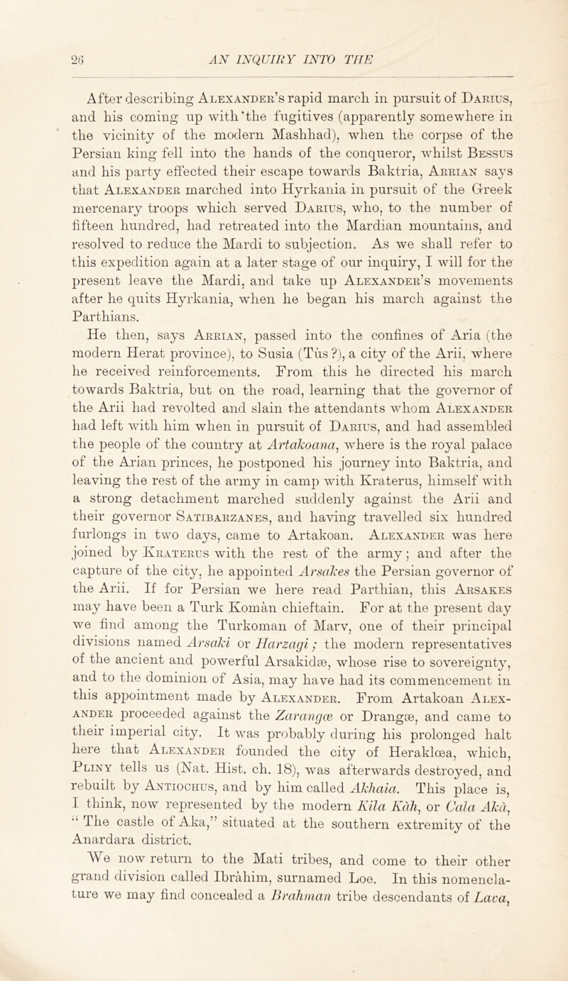 After describing Alexandep^s rapid march in pursuit of Daeius, and his coming up with‘the fugitives (apparently somewhere in the vicinity of the modern Mashhad), when the corpse of the Persian king fell into the hands of the conqueror, whilst Bessus and his party effected their escape towards Baktria, Aeeian says that Alexandee marched into Hyrkania in pursuit of the Grreek mercenary troops which served Daeius, who, to the number of fifteen hundred, had retreated into the Mardian mountains, and resolved to reduce the Mardi to subjection. As we shall refer to this expedition again at a later stage of our inquiry, I will for the present leave the Mardi, and take up Alexandee’s movements after he quits Hyrkania, when he began his march against the Parthians. He then, says Aeeian, passed into the confines of Aria (the modern Herat province), to Susia (Tiis ?), a city of the Arii, where he received reinforcements. From this he directed his march towards Baktria, but on the road, learning that the governor of the Arii had revolted and slain the attendants whom Alexandee had left with him when in pursuit of Daeius, and had assembled the people of the country at Artakoana^ where is the royal palace of the Arian princes, he postponed his journey into Baktria, and leaving the rest of the army in camp with Kraterus, himself with a strong detachment marched suddenly against the Arii and their governor Satibaezanes, and having travelled six hundred furlongs in two days, came to Artakoan. Alexandee was here joined by Keateeus with the rest of the army; and after the capture of the city, he appointed Ay^sakes the Persian governor of the Arii. If for Persian we here read Parthian, this Aesakes may have been a Turk Koman chieftain. For at the present day we find among the Turkoman of Marv, one of their principal divisions named Arsaki or Harzagi; the modern representatives of the ancient and powerful Arsakidse, whose rise to sovereignty, and to the dominion of Asia, may have had its commencement in this appointment made by Alexandee. From Artakoan Alex- andee proceeded against the Zarangce or Drangee, and came to their imperial city. It was probably during his prolonged halt here that Alexandee founded the city of Herakloca, which, Pliny tells us (Nat. Hist. ch. 18), was afterwards destroyed, and rebuilt by Antiochus, and by him called AkJiaia. This place is, I think, now represented by the modern Kila Kdh, or Gala Aka, The castle of Aka,” situated at the southern extremity of the Anardara district. AVe now return to the Mati tribes, and come to their other grand division called Ibrahim, surnamed Loe. In this nomencla- ture we may find concealed a Brahman tribe descendants of Lava,