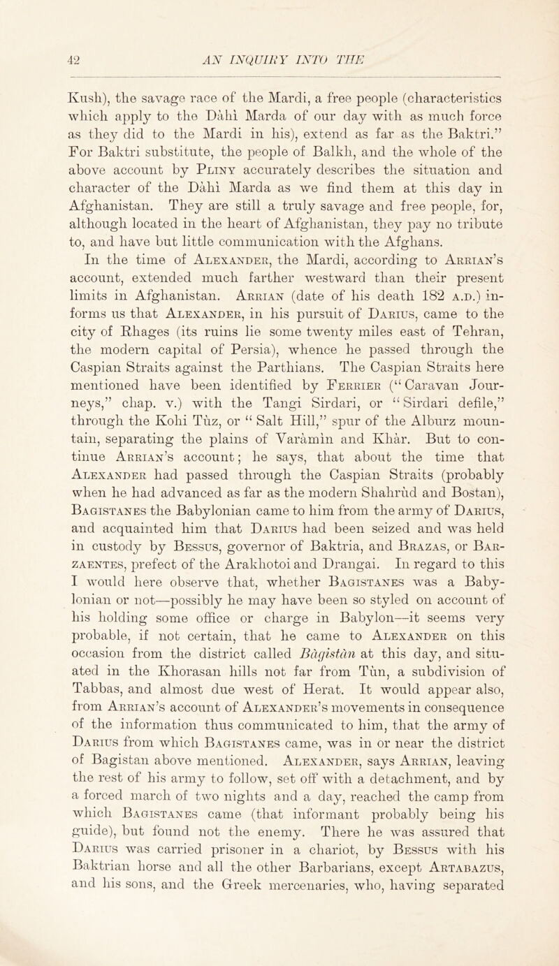 Kush), the savage race of the March, a free people (characteristics which apply to the Dahi Marda of our day with as much force as they did to the Mardi in his), extend as far as the Baktri.” For Baktri substitute, the people of Balkh, and the whole of the above account by Pliny accurately describes the situation and character of the Dahi Marda as we find them at this day in Afghanistan. They are still a truly savage and free people, for, although located in the heart of Afghanistan, they pay no tribute to, and have but little communication with the Afghans. In the time of Alexander, the Mardi, according to Arrian’s account, extended much farther westward than their present limits in Afghanistan. Arrian (date of his death 182 a.d.) in- forms us that Alexander, in his pursuit of Darius, came to the city of Phages (its ruins lie some twenty miles east of Tehran, the modern capital of Persia), whence he passed through the Caspian Straits against the Parthians. The Caspian Straits here mentioned have been identified by Ferrier (“ Caravan Jour- neys,” chap. V.) with the Tangi Sirdari, or Sirdari defile,” through the Kohi Tuz, or ‘‘ Salt Hill,” spur of the Alburz moun- tain, separating the plains of Yaramin and Khar. But to con- tinue Arrian’s account; he says, that about the time that Alexander had passed through the Caspian Straits (probably when he had advanced as far as the modern Shahrud and Bostan), Bagistanes the Babylonian came to him from the army of Darius, and acquainted him that Darius had been seized and was held in custody by Bessus, governor of Baktria, and Brazas, or Bar- ZAENTES, prefect of the Arakhotoi and Drangai. In regard to this I would here observe that, whether Bagistanes was a Baby- lonian or not—possibly he may have been so styled on account of his holding some office or charge in Babylon—it seems very probable, if not certain, that he came to Alexander on this occasion from the district called Bagistcin at this day, and situ- ated in the Khorasan hills not far from Tun, a subdivision of Tabbas, and almost due west of Herat. It would appear also, from Arrian’s account of Alexander’s movements in consequence of the information thus communicated to him, that the army of Darius from which Bagistanes came, was in or near the district of Bagistan above mentioned. Alexander, says Arrian, leaving the rest of his army to follow, set off with a detachment, and by a forced march of two nights and a day, reached the camp from which Bagistanes came (that informant probably being his guide), but found not the enemy. There he was assured that Darius was carried prisoner in a chariot, by Bessus with his Baktrian horse and all the other Barbarians, except Artabazus, and his sons, and the Grreek mercenaries, who, having separated