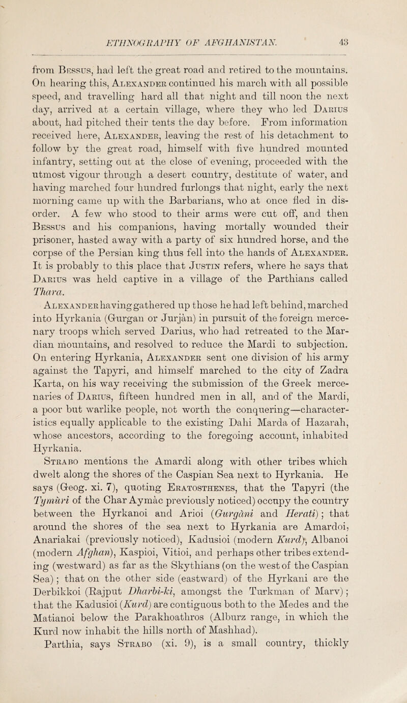 from Bessus, had left the great road and retired to the mountains. On hearing this, Alexandee continued his march with all possible speed, and travelling hard all that night and till noon the next day, arrived at a certain village, where they who led Daeius about, had pitched their tents the day before. From information received here, Alexandee, leaving the rest of his detachment to follow by the great road, himself with hve hundred mounted infantry, setting out at the close of evening, proceeded with the utmost vigour through a desert country, destitute of water, and having marched four hundred furlongs that night, early the next morning came up with the Barbarians, who at once fled in dis- order. A few who stood to their arms were cut off, and then Bessus and his companions, having mortally wounded their prisoner, hasted away with a party of six hundred horse, and the corpse of the Persian king thus fell into the hands of Alexandee. It is probably to this place that Justin refers, where he says that Daeius was held captive in a village of the Parthians called TJiara. Alexandee having gathered up those he had left behind, marched into Hyrkania (Gurgan or Jurjan) in pursuit of the foreign merce- nary troops which served Darius, who had retreated to the Mar- dian mountains, and resolved to reduce the Mardi to subjection. On entering Hyrkania, Alexandee sent one division of his army against the Tapyri, and himself marched to the city of Zadra Karta, on his way receiving the submission of the Greek merce- naries of Daeius, fifteen hundred men in all, and of the Mardi, a poor but warlike people, not worth the conquering—character- istics equally applicable to the existing Dahi Marda of Hazarah, whose ancestors, according to the foregoing account, inhabited Hyrkania. Steabo mentions the Amardi along with other tribes which dwelt along the shores of the Caspian Sea next to Hyrkania. He says (Geog. xi. 7), quoting Eeatosthenes, that the Tapyri (the Tymuri of the Char Aymac previously noticed) occupy the country between the Hyrkanoi and Arioi {Gurgani and Herati); that around the shores of the sea next to Hyrkania are Amardoi, Anariakai (previously noticed), Kadusioi (modern Kurd)) Albanoi (modern Afghan)^ Kaspioi, Yitioi, and perhaps other tribesextend- ing (westward) as far as the Skythians (on the west of the Caspian Sea) ; that on the other side (eastward) of the Hyrkani are the Derbikkoi (Bajput Dharhi-ki^ amongst the Turkman of Marv); that the Kadusioi {Kurd) are contiguous both to the Medes and the Matianoi below the Parakhoathros (Alburz range, in which the Kurd now inhabit the hills north of Mashhad). Parthia, says Steabo (xi. 9), is a small country, thickly