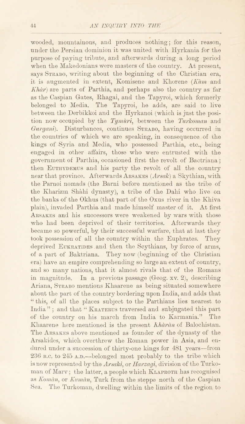 wooded, mountainous, and produces notliing; for this reason, under the Persian dominion it was united with Hyrkania for the purpose of paying tribute, and afterwards during a long period when the Makedonians were masters of the country. At present, says Stuabo, writing about the beginning of the Christian era, it is augmented in extent, Komisene and Khorene {Kimi and Khar) are parts of Parthia, and perhaps also the country as far as the Caspian Gates, Phagai, and the Tapyroi, which formerly belonged to Media. The Tapyroi, he adds, are said to live between the Derbikkoi and the Hyrkanoi (which is just the posi- tion now occupied by the 2'ymuri^ between the Turkoman and Gtirgani). Disturbances, continues Strabo, having occurred in the countries of which we are speaking, in consequence of rlie kings of Syria and Media, who possessed Parthia, etc., being engaged in other affairs, those who were entrusted with the government of Parthia, occasioned first the revolt of Bactriana ; then Euthydemus and his party the revolt of all the country near that province. Afterwards Arsakes {Arsak) a Skythian, with the Parnoi nomads (the Barni before mentioned as the tribe of the Kharizm Shahi dynasty), a tribe of the Dahi who live on the banks of the Okhus (that part of the Oxus river in the Khiva plain), invaded Parthia and made himself master of it. At first Arsakes and his successors were weakened by wars with those who had been deprived of their territories. Afterwards they became so powerful, by their successful warfare, that at last they took possession of all the country within the Euphrates. They deprived Eukratides and then the Scythians, by force of arms, of a part of Baktriana. They now (beginning of the Christian era) have an empire comprehending so large an extent of country, and so many nations, that it almost rivals that of the Pomans in magnitude. In a previous passage (Creog. xv. 2), describing Ariana, Strabo mentions Khaarene as being situated somewhere about the part of the country bordering upon India, and adds that this, of all the places subject to the Parthians lies nearest to India ” ; and that “ Kraterus traversed and subjugated this part of the country on his march from India to Karmania.” The Khaarene here mentioned is the present Kharan of Balochistan. The Arsakes above mentioned as founder of the dynasty of the Arsakides, w^liich overthrew the Poman power in Asia, and en- dured under a succession of thirty-one kings for 481 years—from 236 B.c. to 245 a.d.—belonged most probably to the tribe which is now represented by the Arsaki^ or Harzagi^ division of the Turko- man of Marv ; the latter, a people which Klaproth has recognised as Koman^ or Kiimdn^ Turk from the steppe north of the Caspian Sea. The Turkoman, dwelling within the limits of the region to