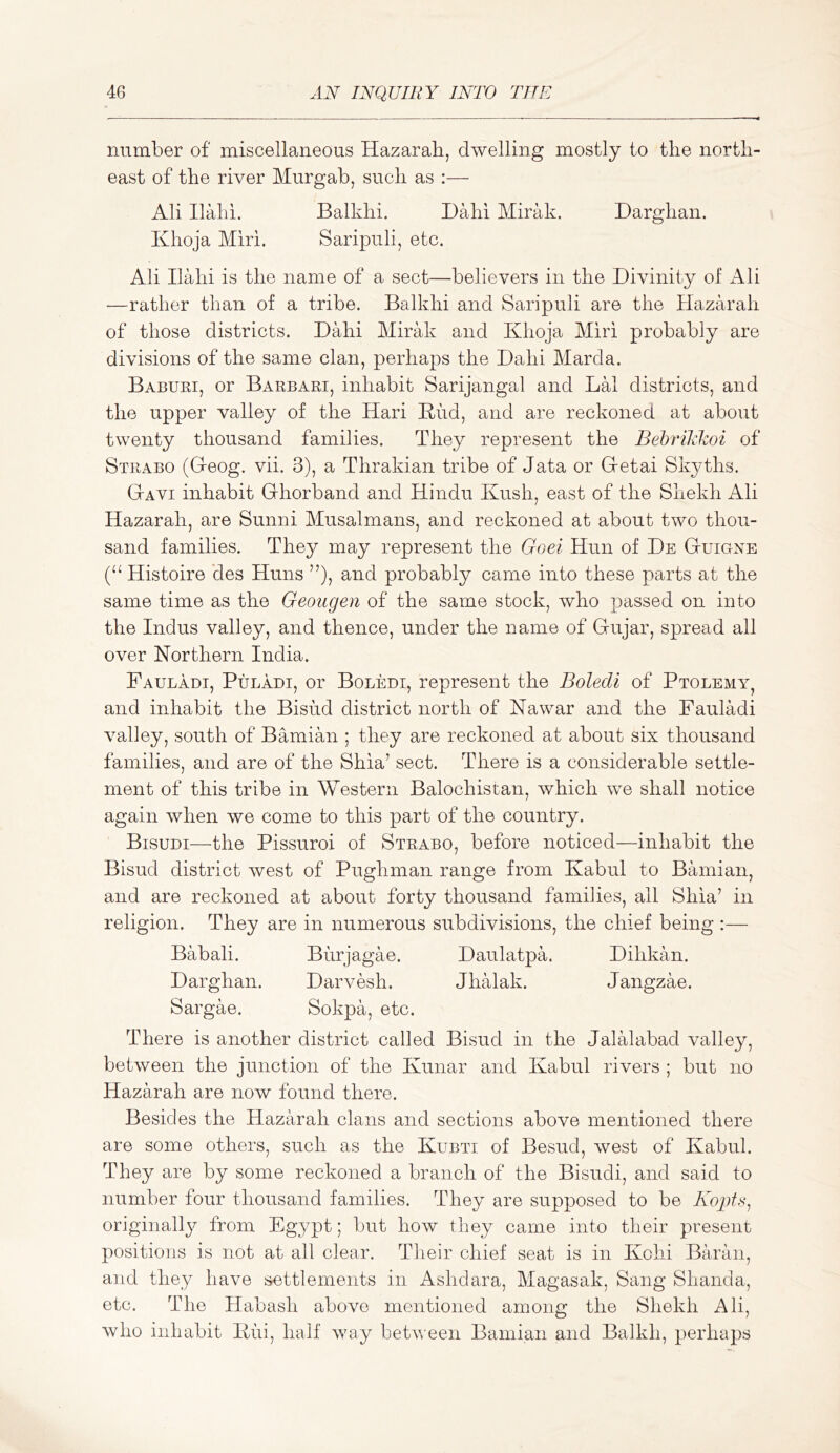 number of miscellaneous Hazarah, dwelling mostly to the north- east of the river Murgab, such as :— Ali Ilahi. Balkhi. Dahi Mirak. Darghan. Khoja Miri. Saripuli, etc. Ali Ilahi is the name of a sect—believers in the Divinity of i^li —rather than of a tribe. Balkhi and Saripuli are the Hazarah of those districts. Dahi Mirak and Khoja Miri probably are divisions of the same clan, perhaps the Dahi Marda. Baburi, or Barbari, inhabit Sarijangal and LH districts, and the upper valley of the Hari Kiid, and are reckoned at about twenty thousand families. They represent the Behrikkoi of Strabo (Deog. vii. 3), a Thrakian tribe of data or Gretai Skyths. Gavi inhabit Ghorband and Hindu Kush, east of the Shekh Ali Hazarah, are Sunni Musalmans, and reckoned at about two thou- sand families. They may represent the Goei Hun of De Guigne (“ Histoire des Huns and probably came into these parts at the same time as the Geougen of the same stock, who passed on into the Indus valley, and thence, under the name of Gujar, spread all over Northern India. Fauladt, Puladi, or Boledi, represent the Boledi of Ptolemy, and inhabit the Bisiid district north of Nawar and the Fauladi valley, south of Bamian ; they are reckoned at about six thousand families, and are of the Shia’ sect. There is a considerable settle- ment of this tribe in Western Balochistan, which we shall notice again when we come to this part of the country. Bisuni—the Pissuroi of Strabo, before noticed—inhabit the Bisud district west of Pughman range from Kabul to Bamian, and are reckoned at about forty thousand families, all Shia’ in religion. They are in numerous subdivisions, the chief being :— Babali. Biirjagae. Daulatpa. Dihkan. Darghan. Darvesh. Jhalak. Jangzae. Sargae. Sokpa, etc. There is another district called Bisud in the Jalalabad valley, between the junction of the Kunar and Kabul rivers ; but no Hazarah are now found there. Besides the Hazarah clans and sections above mentioned there are some others, such as the Kubti of Besud, west of Kabul. They are by some reckoned a branch of the Bisudi, and said to number four thousand families. They are supposed to be Kopfs^ originally from Egypt; but how they came into their present positions is not at all clear. Their chief seat is in Kolii Baran, and they have settlements in Ashdara, Magasak, Sang Shanda, etc. The Habash above mentioned among the Shekh Ali, who inhabit Kui, half way between Bamian and Balkh, perhaps