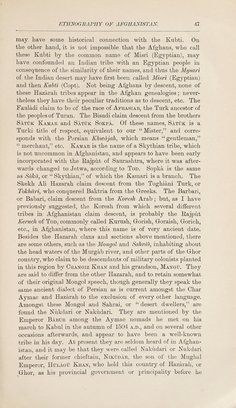 may have some historical connection with the Kubti. On the other hand, it is not impossible that the Afghans, who call these Kubti by the common name of Misri (Eg3^ptian), may have confounded an Indian tribe with an Egyptian people in consequence of the similarity of their names, and thus the Alysari of the Indian desert may have first been called Misri (Egyptian) and then Kubti (Copt). Not being Afghans by descent, none of these Hazarah tribes appear in the Afghan genealogies ; never- theless they have their peculiar traditions as to descent, etc. The Fauladi claim to be of the race of Afeasiab, the Turk ancestor of the peoples of Turan. The Bisudi claim descent from the brothers Satuk Kamae and Satuk Sokpa. Of these names, Satuk is a Turki title of respect, equivalent to our “Mister,” and corre- sponds with the Persian Khwdjah^ which means “gentleman,” “ merchant,” etc. Kamae is the name of a Skythian tribe, which is not uncommon in Afghanistan, and appears to have been early incorporated with the Kajput of Saurashtra, where it was after- wards changed to Jetwa, according to Ton. Sopka is the same as SdJcci, or “ Skythian,” of which the Kamari is a branch. The Skekh Ali Hazarah claim descent from the Toghiani Turk, or Tolchdrij who conquered Baktria from the Greeks. The Barbari, or Babari, claim descent from the Koresh Arab ; but, as I have previously suggested, the Koresh from which several different tribes in Afghanistan claim descent, is probably the Kajput KerucJi of Ton, commonly called Kurush, Gorish, Goraish, Gorich, etc., in Afghanistan, where this name is of very ancient date. Besides the Hazarah clans and sections above mentioned, there are some others, such as the Alongol and Bahrain inhabiting about the head waters of the Murgab river, and other parts of the Ghor country, who claim to be descendants of military colonists planted in this region by Changiz Khan and his grandson, Mangu. They are said to differ from the other Hazarah, and to retain somewhat of their original Mongol speech, though generally they speak the same ancient dialect of Persian as is current amongst the Char Aymac and Hazarah to the exclusion of every other language. Amongst these Mongol and Sahrai, or “ desert dwellers,” are found the Kukdari or Nakudari. They are mentioned by the Emperor Babue among the Aymac nomads he met on his march to Kabul in the autumn of 1504 a.d., and on several other occasions afterwards, and appear to have been a well-known tribe in his day. At present they are seldom heard of in Afghan- istan, and it may be that they were called Nakudari or Nukdari after their former chieftain, Nikudae, the son of the Mughal Emperor, Hijlagij Khan, who held this country of Hazarah, or Ghor, as his provincial government or principality before he