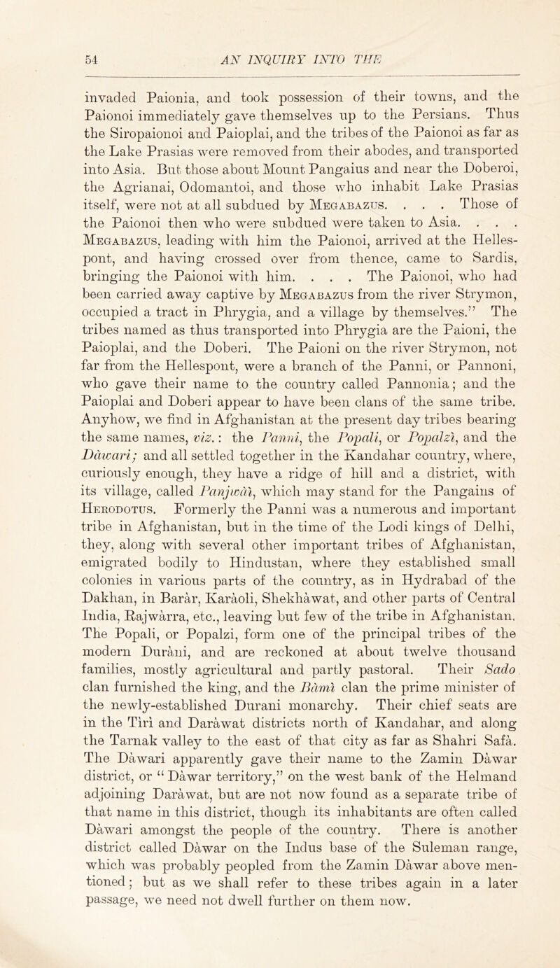 invaded Paionia, and took possession of their towns, and the Paionoi immediately gave themselves up to the Persians. Thus the Siropaionoi and Paioplai, and the tribes of the Paionoi as far as the Lake Prasias were removed from their abodes, and transported into Asia. Bub those about Mount Pangaius and near the Doberoi, the Agrianai, Odomantoi, and those who inhabit Lake Prasias itself, were not at all subdued by Megabaztjs. . . , Those of the Paionoi then who were subdued were taken to Asia. Megabazus, leading with him the Paionoi, arrived at the Helles- pont, and having crossed over from thence, came to Sardis, bringing the Paionoi with him. . . . The Paionoi, who had been carried away captive by Megabazus from the river Strymon, occupied a tract in Phrygia, and a village by themselves.” The tribes named as thus transported into Phrygia are the Paioni, the Paioplai, and the Doberi. The Paioni on the river Strymon, not far from the Hellespont, were a branch of the Panni, or Pannoni, who gave their name to the country called Pannonia; and the Paioplai and Doberi appear to have been clans of the same tribe. Anyhow, we find in Afghanistan at the present day tribes bearing the same names, viz.: the Fanni^ the Popali, or Fojjalzi, and the Daioari; and all settled together in the Kandahar country, where, curiously enough, they have a ridge of hill and a district, with its village, called T^anjioai^ which may stand for the Pangains of Hekodotus. Formerly the Panni was a numerous and important tribe in Afghanistan, but in the time of the Lodi kings of Delhi, they, along with several other important tribes of Afghanistan, emigrated bodily to Hindustan, where they established small colonies in various parts of the country, as in Hydrabad of the Dakhan, in Barar, Karaoli, Shekhawat, and other parts of Central India, Pajwarra, etc., leaving but few of the tribe in Afghanistan. The Popali, or Popalzi, form one of the principal tribes of the modern Durani, and are reckoned at about twelve thousand families, mostly agricultural and partly pastoral. Their Sado clan furnished the king, and the Barm clan the prime minister of the newly-established Durani monarchy. Their chief seats are in the Tiri and Darawat districts north of Kandahar, and along the Tarnak valley to the east of that city as far as Shahri Safa. The Dawari apparently gave their name to the Zamin Dawar district, or “Dawar territory,” on the west bank of the Helmand adjoining Darawat, but are not now found as a separate tribe of that name in this district, though its inhabitants are often called Dawari amongst the people of the country. There is another district called Dawar on the Indus base of the Suleman range, which was probably peopled from the Zamin Dawar above men- tioned ; but as we shall refer to these tribes again in a later passage, we need not dwell further on them now.