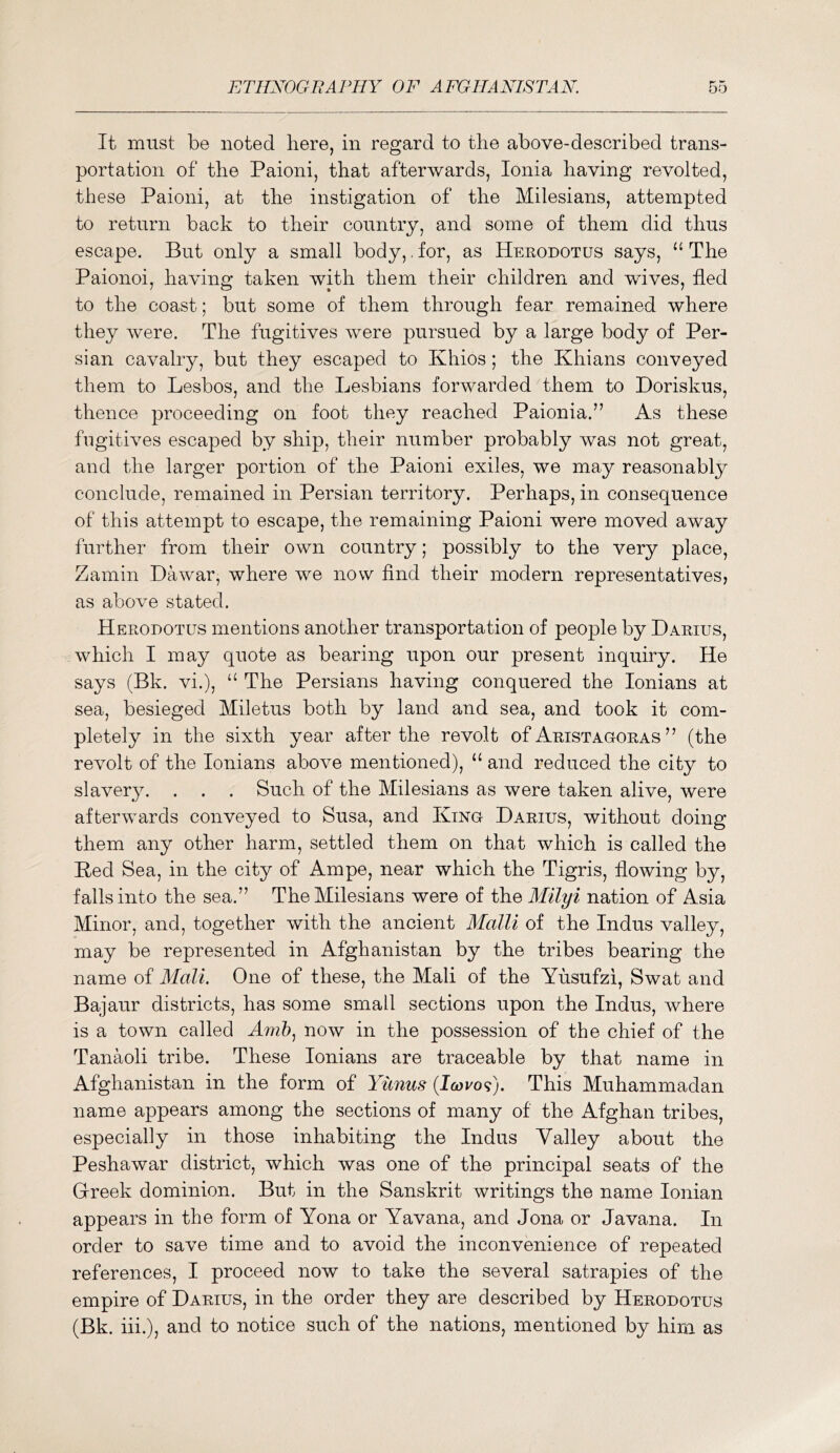 It must be noted here, in regard to the above-described trans- portation of the Paioni, that afterwards, Ionia having revolted, these Paioni, at the instigation of the Milesians, attempted to return back to their country, and some of them did thus escape. But only a small body,. for, as Herodotus says, “ The Paionoi, having taken with them their children and wives, fled to the coast; but some of them through fear remained where they were. The fugitives were pursued by a large body of Per- sian cavalry, but they escaped to Khios; the Khians conveyed them to Lesbos, and the Lesbians forwarded them to Doriskus, thence proceeding on foot they reached Paionia.” As these fugitives escaped by ship, their number probably was not great, and the larger portion of the Paioni exiles, we may reasonably conclude, remained in Persian territory. Perhaps, in consequence of this attempt to escape, the remaining Paioni were moved away further from their own country; possibly to the very place, Zamin Dawar, where we now find their modern representatives, as above stated. Herodotus mentions another transportation of people by Darius, which I may quote as bearing upon our present inquiry. He says (Bk. vi.), ‘‘ The Persians having conquered the lonians at sea, besieged Miletus both by land and sea, and took it com- pletely in the sixth year after the revolt of Aristagoras ” (the revolt of the lonians above mentioned), ‘‘ and reduced the city to slavery. . . . Such of the Milesians as were taken alive, were affceiwvards conveyed to Susa, and King Darius, without doing them any other harm, settled them on that which is called the Bed Sea, in the city of Ampe, near which the Tigris, flowing by, falls into the sea.” The Milesians were of the Milyi nation of Asia Minor, and, together with the ancient Malli of the Indus valley, may be represented in Afghanistan by the tribes bearing the name of ATali. One of these, the Mali of the Yusufzi, Swat and Bajaur districts, has some small sections upon the Indus, where is a town called Ar/z??, now in the possession of the chief of the Tanaoli tribe. These lonians are traceable by that name in Afghanistan in the form of Yiinus {Icovo^). This Muhammadan name appears among the sections of many of the Afghan tribes, especially in those inhabiting the Indus Valley about the Peshawar district, which was one of the principal seats of the Gfreek dominion. But in the Sanskrit writings the name Ionian appears in the form of Yona or Yavana, and Jona or Javana. In order to save time and to avoid the inconvenience of repeated references, I proceed now to take the several satrapies of the empire of Darius, in the order they are described by Herodotus (Bk. hi.), and to notice such of the nations, mentioned by him as