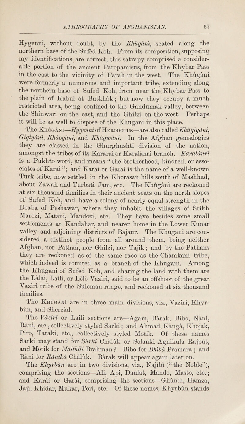 Hygenni, withonfc doubt, by the KJiugani^ seated along tbe northern base of the Sufed Koh. From its composition, supposing my identifications are correct, this satrapy comprised a consider- able portion of the ancient Paropamisus, from the Khybar Pass in the east to the vicinity of Parah in the west. The Khugani were formerly a numerous and important tribe, extending along the northern base of Sufed Koh, from near the Khybar Pass to the plain of Kabul at Butkhak; but now they occupy a much restricted area, being confined to the Gandumak valley, between the Shinwari on the east, and the Ghilzi on the west. Perhaps it will be as well to dispose of the Khugani in this place. The Khugani—of Herodotus—are also called Gigiyani., Khdogani^ and Khdgwdni. In the Afghan genealogies they are classed in the Ghurghushti division of the nation, amongst the tribes of its Kararai or Karalanri branch. Karalcmri is a Pukhto word, and means “ the brotherhood, kindred, or asso- ciates of Karai and Karai or Garai is the name of a well-known Turk tribe, now settled in the Khorasan hills south of Mashhad, about Zawah and Turbati Jam, etc. The Khugani are reckoned at six thousand families in their ancient seats on the north slopes of Sufed Koh, and have a colony of nearly equal strength in the Doaba of Peshawar, where they inhabit the villages of Srikh Marozi, Matani, Mandozi, etc. They have besides some small settlements at Kandahar, and nearer home in the Lower Kunar valley and adjoining districts of Bajaur. The Khugani are con- sidered a distinct people from all around them, being neither Afghan, nor Pathan, nor Ghilzi, nor Tajik ; and by the Pathans they are reckoned as of the same race as the Chamkani tribe, which indeed is counted as a branch of the Khugani. Among the Khugani of Sufed Koh, and sharing the land with them are the Lalai, Laili, or Lele Yaziri, said to be an offshoot of the great Vaziri tribe of the Suleman range, and reckoned at six thousand families. The Khugani are in three main divisions, viz., Vaziri, Khyr- bun, and Sherzad. The Vaziri or Laili sections are—Agam, Barak, Bibo, Nani, Kani, etc., collectively styled Sarki; and Ahmad, Kanga, Khojak, Piro, Taraki, etc., collectively styled Motik. Of these names Sarki may stand for SurJci Chaluk or Solanki Agnikula Kajput, and Motik for Maithili Brahman ? Bibo for BMbd Pramara ; and Kani for Rdnikci Chaluk. Barak will appear again later on. The Kliyrhun are in two divisions, viz., Najibi (“ the Noble”), comprising the sections—Ali, Api, Daulat, Mando, Masto, etc.; and Karai or Garai, comprising the sections—Ghundi, Hamza, Jaji, Khidar, Mukar, Tori, etc. Of these names, Khyrbun stands