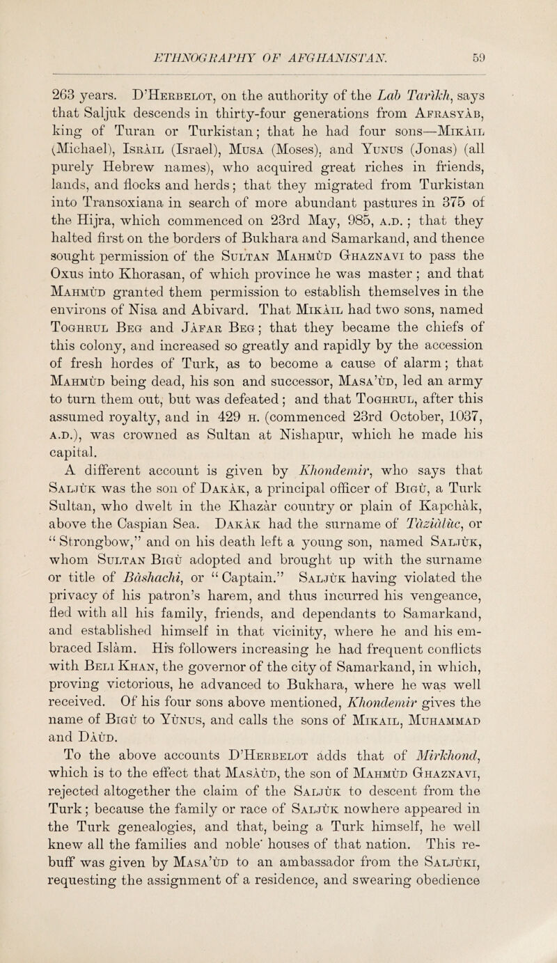 263 years. D’Heebelot, on the authority of the Lab Tarikli^ says that Saljuk descends in thirty-four generations from Aerasyab, king of Turan or Tnrkistan; that he had four sons—Mikail (Michael), Iseail (Israel), Musa (Moses), and Yunus (Jonas) (all purely Hebrew names), who acquired great riches in friends, lands, and flocks and herds; that they migrated from Tnrkistan into Transoxiana in search of more abundant pastures in 375 of the Hijra, which commenced on 23rd May, 985, a.d. ; that they halted first on the borders of Bukhara and Samarkand, and thence sought permission of the Sultan Mahmud Gthaznavi to pass the Oxus into Khorasan, of which province he was master ; and that Mahmud granted them permission to establish themselves in the environs of Nisa and Abivard. That Mikail had two sons, named Toohrul Beg and Jafae Beg; that they became the chiefs of this colony, and increased so greatly and rapidly by the accession of fresh hordes of Turk, as to become a cause of alarm; that Mahmud being dead, his son and successor, Masa’ud, led an army to turn them out, but was defeated; and that Toghrul, after this assumed royalty, and in 429 h. (commenced 23rd October, 1037, A.D.), was crowned as Sultan at Mshapur, which he made his capital. A different account is given b}^ Khondemh\ who says that Saljuk was the son of Dakak, a principal officer of Bigu, a Turk Sultan, who dwelt in the Khazar country or plain of Kapchak, above the Caspian Sea. Dakak had the surname of Tazuiliic^ or Strongbow,” and on his death left a 3^oung son, named Saljuk, whom Sultan Bigu adopted and brought up with the surname or title of Bdshaclii, or “ Captain.” Saljuk having violated the privacy of his patron’s harem, and thus incurred his vengeance, fled with all his famil}^ friends, and dependants to Samarkand, and established himself in that vicinity, where he and his em- braced Islam. His followers increasing he had frequent conflicts with Beli Khan, the governor of the city of Samarkand, in which, proving victorious, he advanced to Bukhara, where he was well received. Of his four sons above mentioned, KJiondemir gives the name of Bigu to Yunus, and calls the sons of Mikail, Muhammad and Baud. To the above accounts D’Heebelot adds that of ALirLJiond^ which is to the effect that Masaud, the son of Mahmud Ghaznavi, rejected altogether the claim of the Saljuk to descent from the Turk; because the family or race of Saljuk nowhere appeared in the Turk genealogies, and that, being a Turk himself, he well knew all the families and noble' houses of that nation. This re- buff was given by Masa’ud to an ambassador from the Saljuki, requesting the assignment of a residence, and swearing obedience