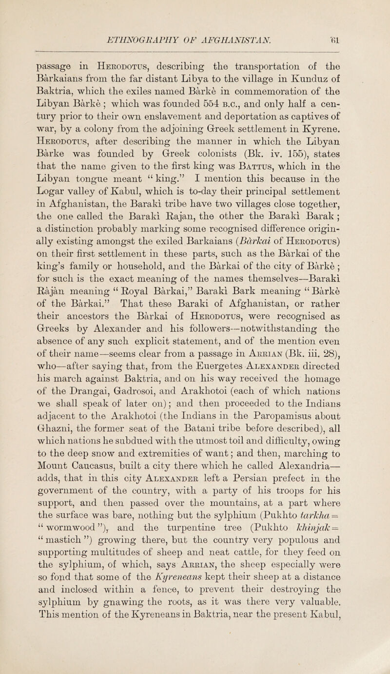 passage in Heeodotus, describing tbe transportation of the Barkaians from the far distant Libya to the village in Kunduz of Baktria, which the exiles named Barke in commemoration of the Libyan Barke ; which was founded 554 b.c., and only half a cen- tury prior to their own enslavement and deportation as captives of war, by a colony from the adjoining Grreek settlement in Kyrene. Herodotus, after describing the manner in which the Libyan Barke was founded by Greek colonists (Bk. iv. 155), states that the name given to the first king was Battus, which in the Libyan tongue meant ‘‘ king.” I mention this because in the Logar valley of Kabul, which is to-day their principal settlement in Afghanistan, the Baraki tribe have two villages close together, the one called the Baraki Kajan, the other the Baraki Barak ; a distinction probably marking some recognised difference origin- ally existing amongst the exiled Barkaians {Bcirkai of Herodotus) on their first settlement in these parts, such as the Barkai of the king’s family or household, and the Barkai of the city of Barke ; for such is the exact meaning of the names themselves—Baraki Kajan meaning “ Koyal Barkai,” Baraki Bark meaning Barke of the Barkai.” That these Baraki of Afghanistan, or rather their ancestors the Barkai of Herodotus, were recognised as Greeks by Alexander and his followers—notwithstanding the absence of any such explicit statement, and of the mention even of their name—seems clear from a passage in Arrian (Bk. iii. 28), who—after saying that, from the Euergetes Alexander directed his march against Baktria, and on his way received the homage of the Hrangai, Gadrosoi, and Arakhotoi (each of which nations we shall speak of later on); and then proceeded to the Indians adjacent to the Arakhotoi (the Indians in the Paropamisus about Ghazni, the former seat of the Batani tribe before described), all which nations he subdued with the utmost toil and difiiculty, owing to the deep snow and extremities of want; and then, marching to Mount Caucasus, built a city there which he called Alexandria— adds, that in this city Alexander left a Persian prefect in the government of the country, with a party of his troops for his support, and then passed over the mountains, at a part where the surface was bare, nothing but the sylphium (Pukhto tay'Wia — ‘‘wormwood”), and the turpentine tree (Pukhto Tilimjak — “ mastich ”) growing there, but the country very populous and supporting multitudes of sheep and neat cattle, for they feed on the sylphium, of which, says Arrian, the sheep especially were so fond that some of the Kyreneans kept their sheep at a distance and inclosed within a fence, to prevent their destroying the sylphium by gnawing the roots, as it was there very valuable. This mention of the Kyreneans in Baktria, near the present Kabul,