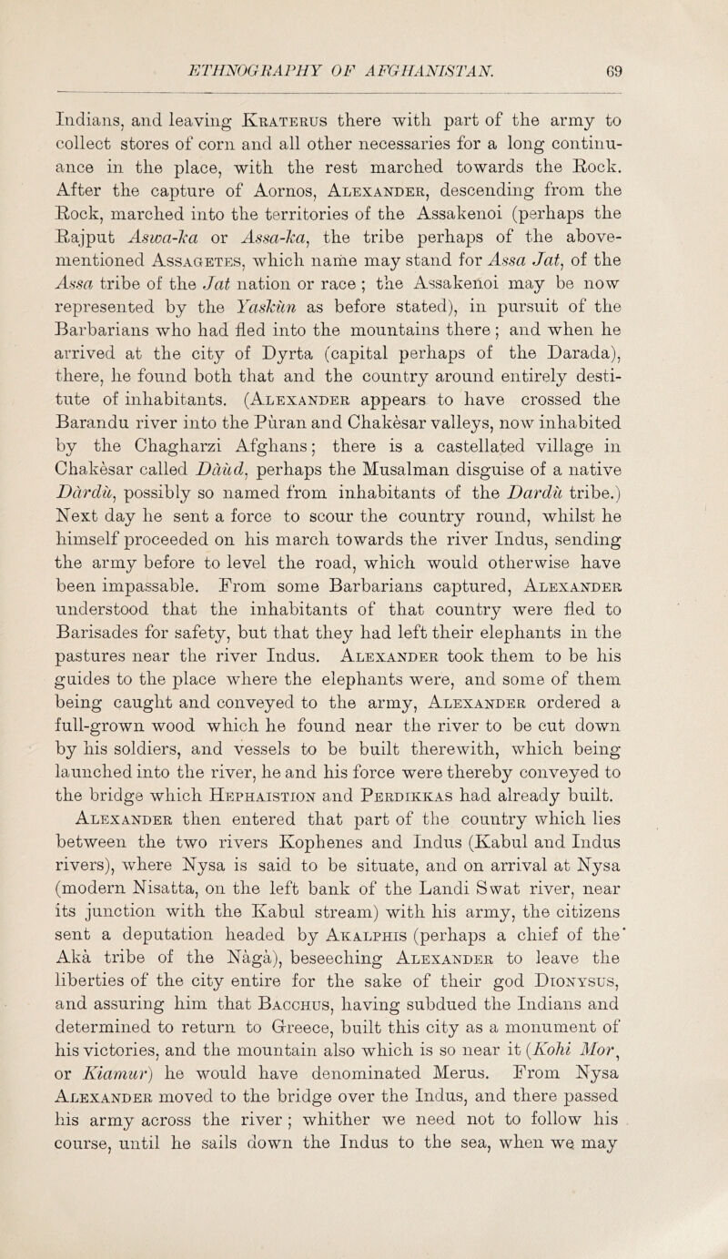 Indians, and leaving Kratehus there with part of the army to collect stores of corn and all other necessaries for a long continu- ance in the place, with the rest marched towards the Rock. After the capture of Aornos, Alexander, descending from the Rock, marched into the territories of the Assakenoi (perhaps the Rajput Aswa-ka or Assa-ka^ the tribe perhaps of the above- mentioned Assagetes, which name may stand for Assa Jat^ of the Assa tribe of the Jat nation or race ; the Assakenoi may be now represented by the Yaskiin as before stated), in pursuit of the Barbarians who had fled into the mountains there ; and when he arrived at the city of Dyrta (capital perhaps of the Darada), there, he found both that and the country around entirely desti- tute of inhabitants. (Alexander appears to have crossed the Barandu river into the Puran and Chakesar valleys, now inhabited by the Chagharzi Afghans; there is a castellated village in Chakesar called Ddud. perhaps the Musalman disguise of a native Dardii^ possibly so named from inhabitants of the Dardii tribe.) Next day he sent a force to scour the country round, whilst he himself proceeded on his march towards the river Indus, sending the army before to level the road, which would otherwise have been impassable. Prom some Barbarians captured, Alexander understood that the inhabitants of that country were fled to Barisades for safety, but that they had left their elephants in the pastures near the river Indus. Alexander took them to be his guides to the place where the elephants were, and some of them being caught and conveyed to the army, Alexander ordered a full-grown wood which he found near the river to be cut down by his soldiers, and vessels to be built therewith, which being launched into the river, he and his force were thereby conveyed to the bridge which Hephaistion and Perdikkas had already built. Alexander then entered that part of the country which lies between the two rivers Kophenes and Indus (Kabul and Indus rivers), where Nysa is said to be situate, and on arrival at Nysa (modern Nisatta, on the left bank of the Landi Swat river, near its junction with the Kabul stream) with his army, the citizens sent a deputation headed by Akalphis (perhaps a chief of the* Aka tribe of the Naga), beseeching Alexander to leave the liberties of the city entire for the sake of their god Dionysus, and assuring him that Bacchus, having subdued the Indians and determined to return to Greece, built this city as a monument of his victories, and the mountain also which is so near it {Kohi Alor ^ or Kiamiir) he would have denominated Merus. From Nysa Alexander moved to the bridge over the Indus, and there passed his army across the river ; whither we need not to follow his course, until he sails down the Indus to the sea, when we may