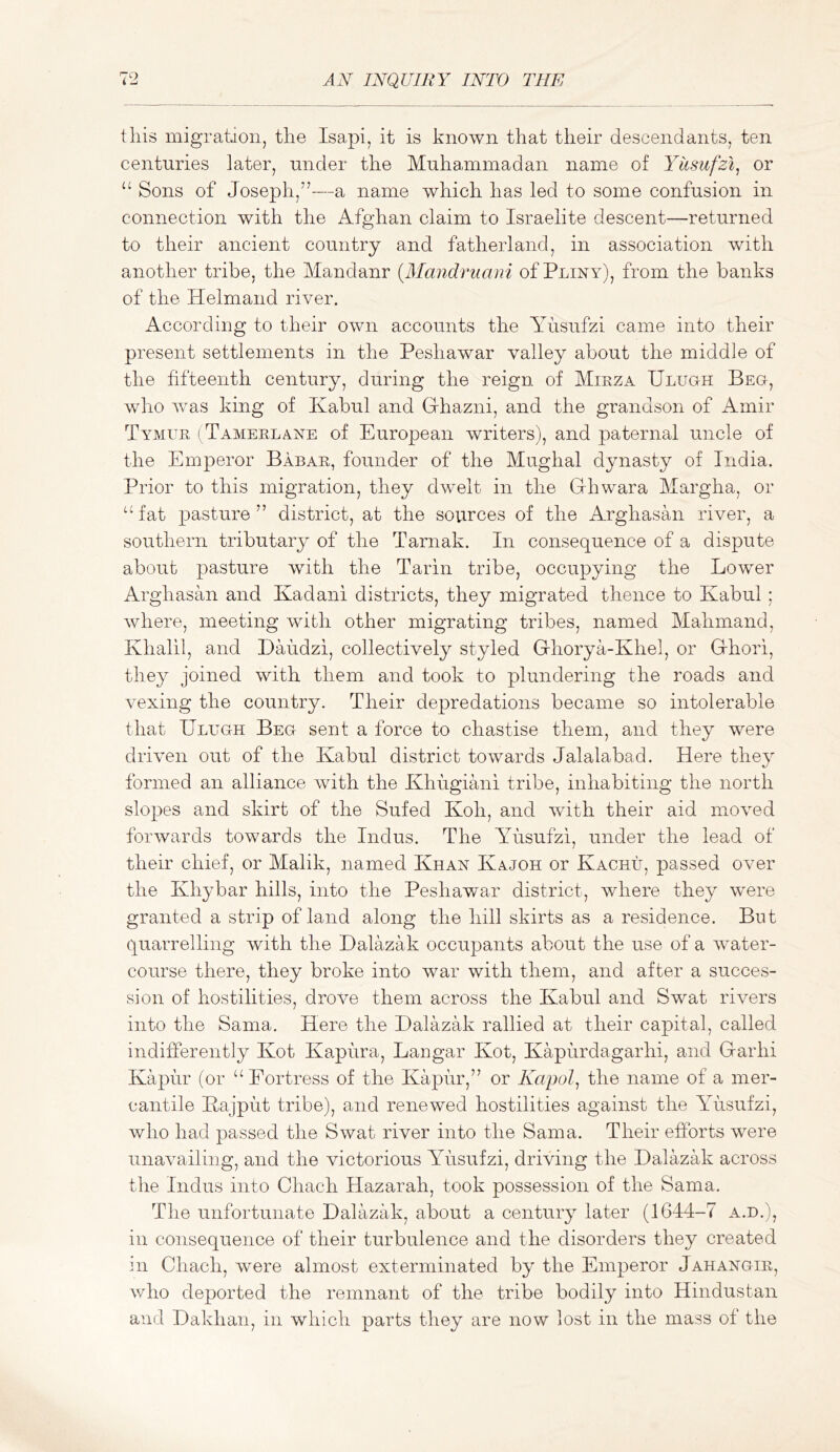 tins migration, the Isapi, it is known that their descendants, ten centuries later, under the Muhammadan name of Yusufzi^ or “ Sons of Joseph,”—a name which has led to some confusion in connection with the Afghan claim to Israelite descent—returned to their ancient country and fatherland, in association with another tribe, the Mandanr {Alandruani of Pliny), from the banks of the Helmand river. According to their own accounts the Yusufzi came into their present settlements in the Peshawar valley about the middle of the fifteenth century, during the reign of Mikza Ulugh Beg, who was king of Kabul and Ghazni, and the grandson of Amir Tymuk (^Tameklane of European writers), and paternal uncle of the Emperor Babar, founder of the Mughal dynasty of India. Prior to this migration, they dw^elt in the Ghwara Margha, or fat pasture ” district, at the sovirces of the Arghasan river, a southern tributary of the Tarnak. In consequence of a dispute about pasture with the Tarin tribe, occupying the Lower Arghasan and Kadani districts, they migrated thence to Kabul ; where, meeting with other migrating tribes, named Mahmand, Khalil, and Daudzi, collectively styled Ghorya-Khel, or Ghori, they joined with them and took to plundering the roads and vexing the country. Their depredations became so intolerable that Ulugh Beg sent a force to chastise them, and they were driven out of the Kabul district towards Jalalabad. Here they formed an alliance with the Khugiani tribe, inhabiting the north slopes and skirt of the Sufed Koh, and with their aid moved forwards towards the Indus. The AUisufzi, under the lead of their chief, or Malik, named Khan Kajoh or Kachu, passed over the Khybar hills, into the Peshawmr district, where they were granted a strip of land along the hill skirts as a residence. But quarrelling with the Ualazak occupants about the use of a water- course there, they broke into war with them, and after a succes- sion of hostilities, drove them across the Kabul and Swat rivers into the Sama. Here the Ualazak rallied at their capital, called indifferently Kot Kapura, Langar Kot, Kapurdagarhi, and Garhi Kapur (or Fortress of the Kapur,” or Kapol, the name of a mer- cantile Kajput tribe), and renewed hostilities against the ATisufzi, who had passed the Swat river into the Sama. Their efforts were unavailing, and the victorious ATisufzi, driving the Ualazak across the Indus into Chach Hazarah, took possession of the Sama. The unfortunate Ualazak, about a century later (1644-7 a.d.), ill consequence of their turbulence and the disorders they created in Chach, Avere almost exterminated by the Emperor Jahangir, who deported the remnant of the tribe bodily into Hindustan and Uakhan, in which parts they are now lost in the mass of the