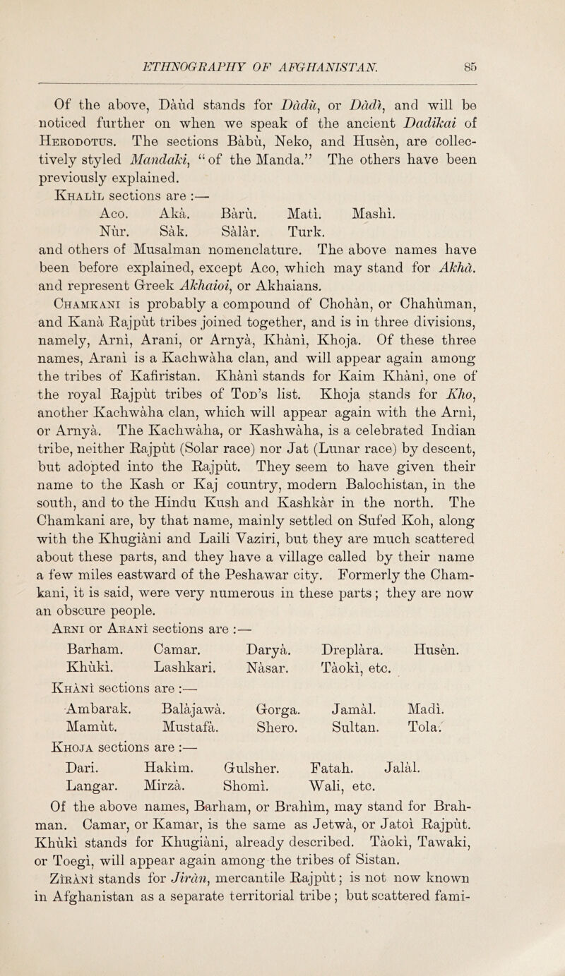 Of the above, Baud stands for Dddic, or Ddcli^ and will be noticed further on when we speak of the ancient Dadikai of Herodotus. The sections Babu, Neko, and Husen, are collec- tively styled Mandaki, “of the Manda.” The others have been previously explained. Khalil sections are :— Aco. Aka. Barn. Mati. Mashi. Nur. Sak. Salar. Turk, and others of Musalman nomenclature. The above names have been before explained, except Aco, which may stand for AkJid. and represent Grreek Akhaioi, or Akhaians. Chamkani is probably a compound of Chohan, or Chahuman, and Kana Kajput tribes joined together, and is in three divisions, namely, ilrni, Arani, or Arnya, Khani, Khoja. Of these three names, Arani is a Kachwaha clan, and will appear again among the tribes of Kafiristan. Khani stands for Kaim Khani, one of the royal E-ajput tribes of Tod’s list. Khoja stands for AAo, another Kachwaha clan, which will appear again with the Arni, or Arnya. The Kachwaha, or Kashwaha, is a celebrated Indian tribe, neither Rajput (Solar race) nor Jat (Lunar race) by descent, but adopted into the Rajput. They seem to have given their name to the Kash or Kaj country, modern Balochistan, in the south, and to the Hindu Kush and Kashkar in the north. The Chamkani are, by that name, mainly settled on Sufed Koh, along with the Khugiani and Laili Vaziri, but they are much scattered about these parts, and they have a village called by their name a few miles eastward of the Peshawar city. Formerly the Cham- kani, it is said, were very numerous in these parts; they are now an obscure people. Arni or Arani sections are :— Barham. Camar. Darya. Dreplara. Husen. Khuki. Lashkari. Nasar. Taoki, etc. Khani sections are :— Ambarak. Balajawa. Gorga. JamH. Madi. Mamut. Mustafa. Shero. Sultan. Tola; Khoja sections are :— Dari. Hakim. Gulsher. Fatah. Jalal. Langar. Mirza. Shomi. Wall, etc. Of the above names, Barham, or Brahim, may stand for Brah- man. Camar, or Kamar, is the same as Jetwa, or Jatoi Rajput. Khiiki stands for Khugiani, already described. Taoki, Tawaki, or Toegi, will appear again among the tribes of Sistan. ZiEANi stands for Jirdn^ mercantile Rajput; is not now known in Afghanistan as a separate territorial tribe ; but scattered fami-