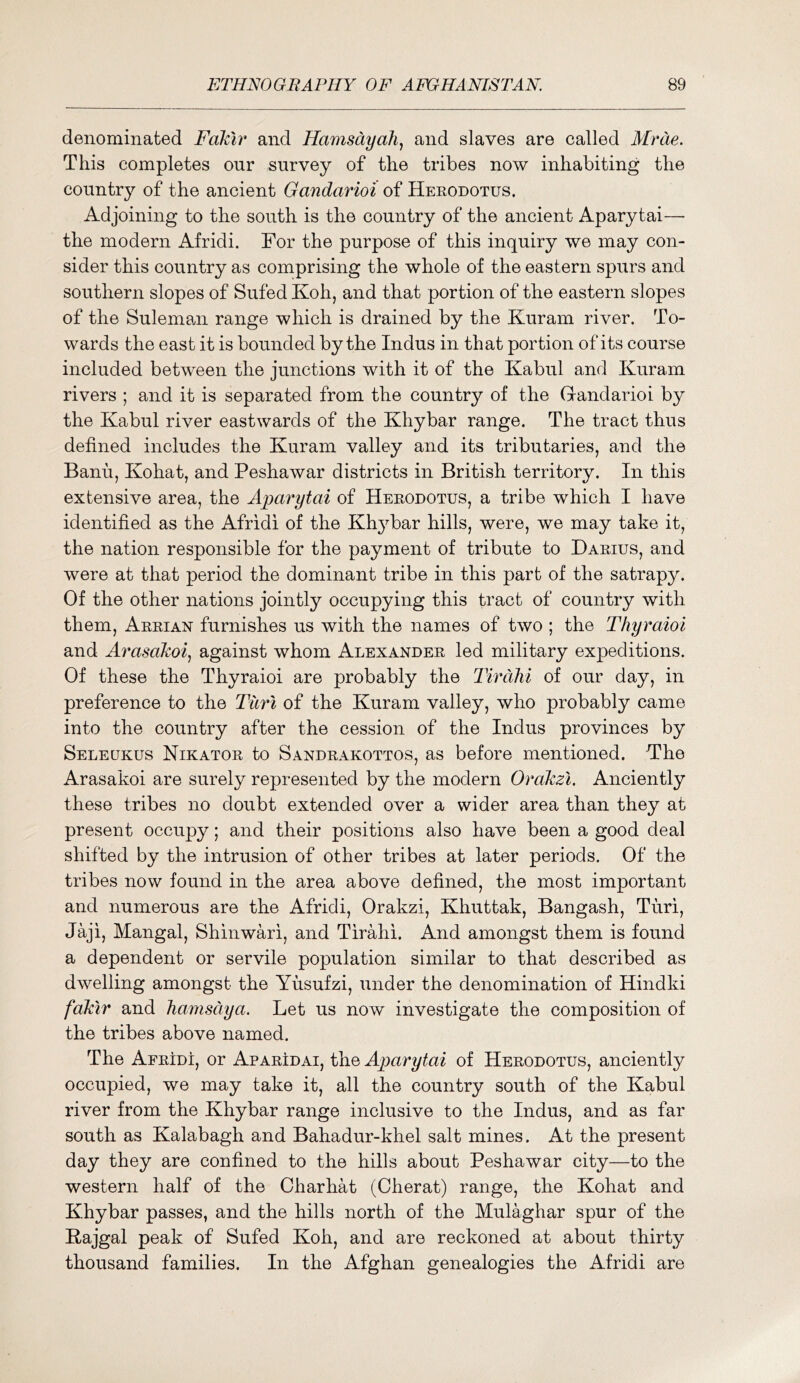 denominated Fakir and Hamsdyah^ and slaves are called Mrde. This completes our survey of the tribes now inhabiting the country of the ancient Gandarioi of Herodotus. Adjoining to the south is the country of the ancient Aparytai— the modern Afridi. For the purpose of this inquiry we may con- sider this country as comprising the whole of the eastern spurs and southern slopes of Sufed Koh, and that portion of the eastern slopes of the Suleman range which is drained by the Kuram river. To- wards the east it is bounded by the Indus in that portion of its course included between the junctions with it of the Kabul and Kuram rivers ; and it is separated from the country of the Gandarioi by the Kabul river eastwards of the Khybar range. The tract thus defined includes the Kuram valley and its tributaries, and the Banu, Kohat, and Peshawar districts in British territory. In this extensive area, the Aparytai of Herodotus, a tribe which I have identified as the Afridi of the Kh^^bar hills, were, we may take it, the nation responsible for the payment of tribute to Darius, and were at that period the dominant tribe in this part of the satrapy. Of the other nations jointly occupying this tract of country with them, Arrian furnishes us with the names of two ; the Thyraioi and Arasokoi., against whom Alexander led military expeditions. Of these the Thyraioi are probably the Tirdlii of our day, in preference to the Tiirl of the Kuram valley, who probably came into the country after the cession of the Indus provinces by Seleukus Nikator to Sandrakottos, as before mentioned. The Arasakoi are surely represented by the modern Orokzi. Anciently these tribes no doubt extended over a wider area than they at present occupy; and their positions also have been a good deal shifted by the intrusion of other tribes at later periods. Of the tribes now found in the area above defined, the most important and numerous are the Afridi, Orakzi, Khuttak, Bangash, Turi, Jaji, Mangal, Shinwari, and Tirahi. And amongst them is found a dependent or servile population similar to that described as dwelling amongst the Yusufzi, under the denomination of Hindki fakir and hamsdya. Let us now investigate the composition of the tribes above named. The Afridi, or Aparidai, t\iQ Aparytai of Herodotus, anciently occupied, we may take it, all the country south of the Kabul river from the Khybar range inclusive to the Indus, and as far south as Kalabagh and Bahadur-khel salt mines. At the present day they are confined to the hills about Peshawar city—to the western half of the Charhat (Cherat) range, the Kohat and Khybar passes, and the hills north of the Mulaghar spur of the Kajgal peak of Sufed Koh, and are reckoned at about thirty thousand families. In the Afghan genealogies the Afridi are