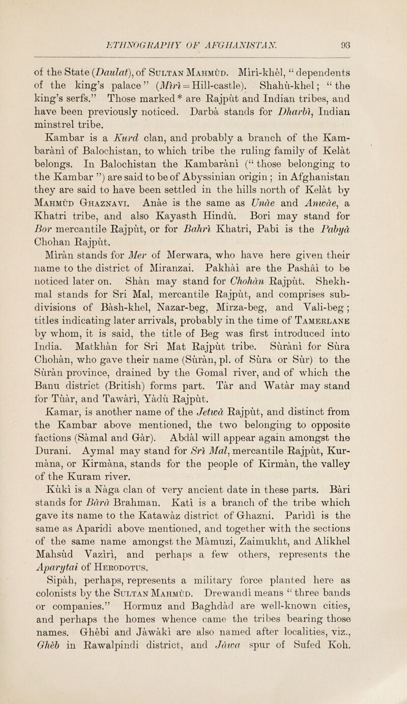 of the State (Daulat)^ of Sultan Mahmud. Miri-khM, “ dependents of the king’s palace” = Hill-castle). Shahu-khel; “the king’s serfs.” Those marked* are Rajput and Indian tribes, and have been previously noticed. Darba stands for Dharhl^ Indian minstrel tribe. Kambar is a Kurd clan, and probably a branch of the Kam- barani of Balochistan, to which tribe the ruling family of Kelat belongs. In Balochistan the Kambarani (“ those belonging to the Kambar ”) are said to be of Abyssinian origin; in Afghanistan they are said to have been settled in the hills north of Kelat by Mahmud Gthaznavi. Anae is the same as Unde and Anmae., a Khatri tribe, and also Kayasth Hindu. Bori may stand for Bor mercantile Rajput, or for Baliri Khatri, Pabi is the Pabyd Chohan Rajput. Miran stands for Aler of Merwara, who have here given their name to the district of Miranzai. Pakhai are the Pashai to be noticed later on. Shan may stand for Chohan Rajput. Shekh- mal stands for Sri Mai, mercantile Rajput, and comprises sub- divisions of Bash-khel, Kazar-beg, Mirza-beg, and Vali-beg; titles indicating later arrivals, probably in the time of Tamerlane by whom, it is said, the title of Beg was first introduced into India. Matkhan for Sri Mat Rajput tribe. Surani for Sura Chohan, who gave their name (Suran, pi. of Sura or Sur) to the Suran province, drained by the Gomal river, and of which the Banu district (British) forms part. Tar and Watar may stand for Tuar, and Tawari, Yadti Rajput. Kamar, is another name of the Jetwd Rajput, and distinct from the Kambar above mentioned, the two belonging to opposite factions (Samal and Gar). Abdal will appear again amongst the Durani. Aymal may stand for Sri Mai, mercantile Rajput, Kur- mana, or Kirmana, stands for the people of Kirman, the valley of the Kuram river. Kuki is a Kaga clan of very ancient date in these parts. Bari stands for Rum Brashman. Kati is a branch of the tribe which gave its name to the Katawaz district of Ghazni. Paridi is the same as Aparidi above mentioned, and together with the sections of the same name amongst the Mamuzi, Zaimukht, and Alikhel Mahsud Vaziri, and perhaps a few others, represents the Aparytai of Herodotus. Sipah, perhaps, represents a military force planted here as colonists by the Sultan Mahmud. Drewandi means “ three bands or companies.” Hormuz and Baghdad are well-known cities, and perhaps the homes whence came the tribes bearing those names. Ghebi and Jawaki are also named after localities, viz., Gheb in Rawalpindi district, and Jdioa spur of Sufed Koh.