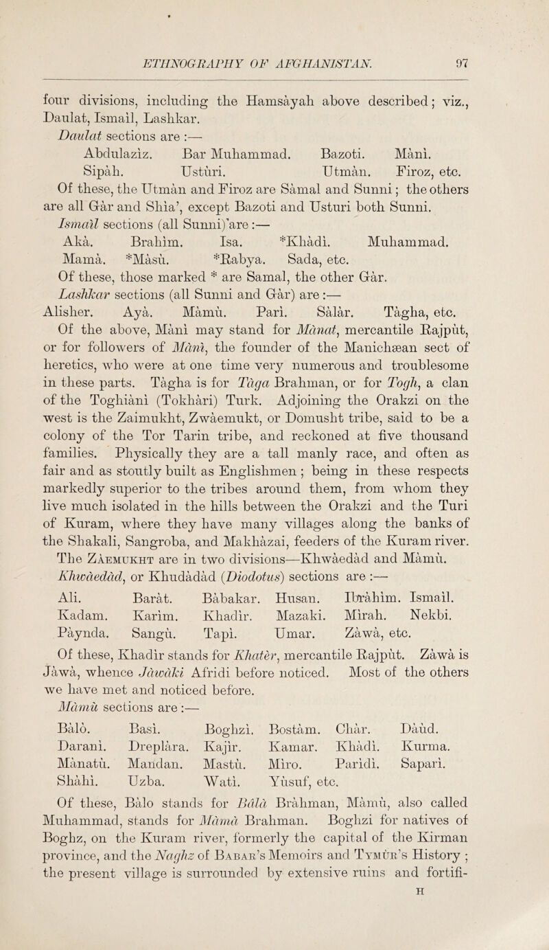 four divisions, including the Hamsayah above described; viz., Daulat, Ismail, Lashkar. Daulat sections are :—• Abdulaziz. Bar Muhammad. Bazoti. Mani. Sipah. Usturi. IJtman. Firoz, etc. Of these, the Utman and Firoz are Samal and Sunni; the others are all Oar and Shia’, except Bazoti and Usturi both Sunni. Ismail sections (all Sunni)’aro:— Aka. Brahim. Isa. *Khadi. Muhammad. Mama. ^Masu. ^Babya. Sada, etc. Of these, those marked * are Samal, the other Oar. Lashkar sections (all Sunni and Oar) are:— Alisher. Aya. Mamu. Pari. Salar. Tagha, etc. Of the above, Mani may stand for Manats mercantile Bajput, or for followers of Mdni^ the founder of the Manichgean sect of heretics, who were at one time very numerous and troublesome in these parts. Tagha is for Tdga Brahman, or for Togli., a clan of the Toghiani (Tokhari) Turk. Adjoining the Orakzi on the west is the Zaimukht, Zwaemukt, or Uomusht tribe, said to be a colony of the Tor Tarin tribe, and reckoned at five thousand families. Physically they are a tall manly race, and often as fair and as stoutly built as Englishmen ; being in these respects markedly superior to the tribes around them, from whom they live much isolated in the hills between the Orakzi and the Turi of Kuram, where they have many villages along the banks of the Shakali, Sangroba, and Makhazai, feeders of the Kuram river. The Zaemukht are in two divisions—Khwaedad and Mamu. Kliwdedcid^ or Khudadad (Diodotus) sections are :— Ali. Barat. Babakar. Husan. Ibrahim. Ismail. Ivadam. Karim. Khadir. Mazaki. Mirah. Nekbi. Paynda. Sangu. Tapi. Umar. Zawa, etc. Of these, Khadir stands for K]iatey\ mercantile Bajpiit. Zawa is Jawa, whence Jdwciki Afridi before noticed. Most of the others we have met and noticed before. Alcimii sections are :— Bald. Basi. Boghzi. Bostam. Char. Baud. Uarani. Dreplara. Kajir. Kamar. Khadi. Kurma. Manatu. Mandan. Mastu. Miro. Paridi. Sapari. Shahi. Uzba. Wati. Yusuf, etc. Of these, Balo stands for Bald Brahman, Mamu, also called Muhammad, stands for Mdmd Brahman. Boghzi for natives of Boghz, on the Kuram river, formerly the capital of the Kirman province, and the Nagliz of Babar’s Memoirs and Tymur’s History ; the present village is surrounded by extensive ruins and fortifi- H