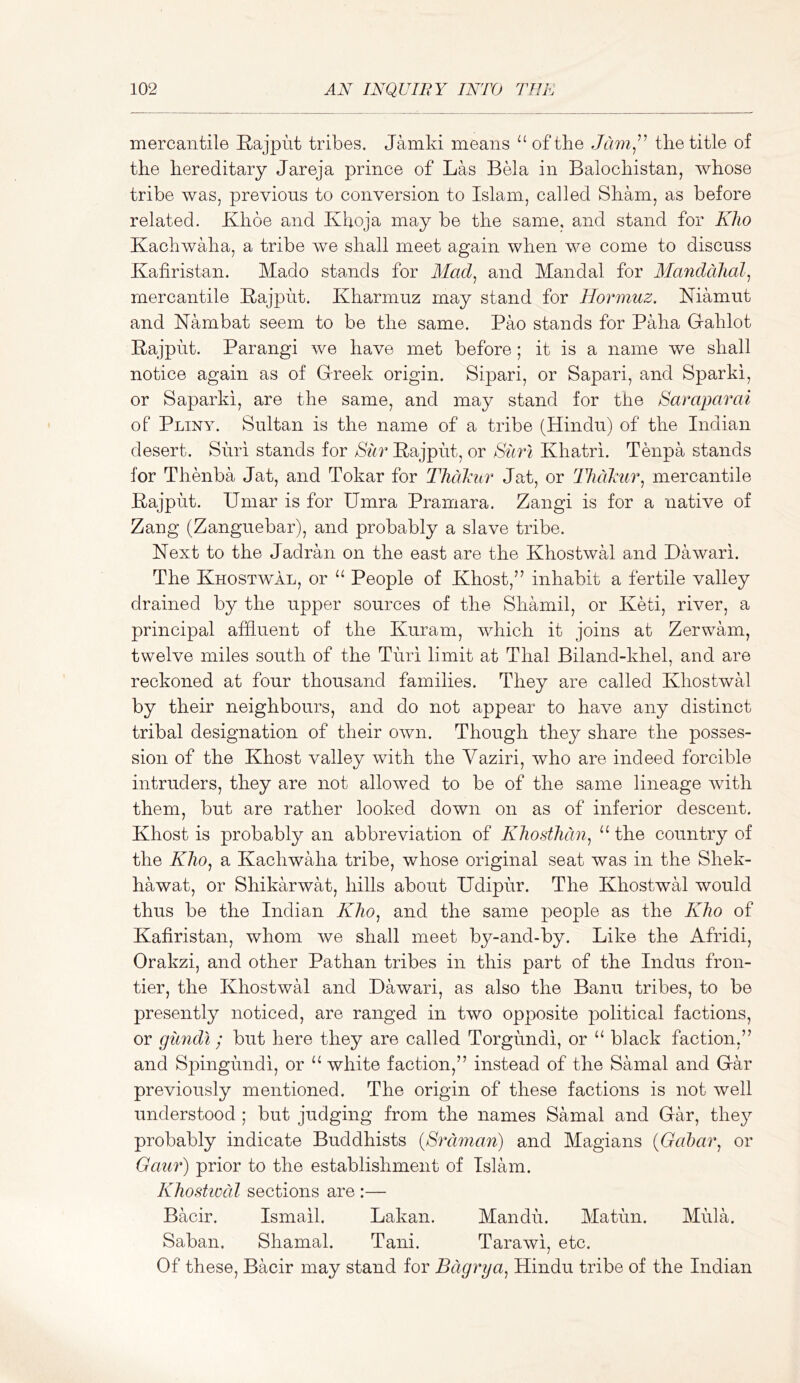 mercantile Rajput tribes, Jamki means “ of the the title of the hereditary Jareja prince of Las Bela in Balochistan, whose tribe was, previous to conversion to Islam, called Sham, as before related. Khde and Khoja may be the same, and stand for Kho Kachwaha, a tribe we shall meet again when we come to discuss Kafiristan. Mado stands for Mad^ and Mandal for Mandahal^ mercantile Rajput, Kharmuz may stand for Hormuz. Niamut and Nambat seem to be the same. Pao stands for Paha Gahlot Rajput. Parangi we have met before; it is a name we shall notice again as of Grreek origin. Sipari, or Sapavi, and Sparki, or Saparki, are the same, and may stand for the Saraparai of Pliny. Sultan is the name of a tribe (Hindu) of the Indian desert. Suri stands for Sur Rajput, or Burl Khatri. Tenpa stands for Thenba Jat, and Tokar for Thcikur Jat, or Hidkur.^ mercantile Rajput. Umar is for Umra Pramara. Zangi is for a native of Zang (Zanguebar), and probably a slave tribe. Next to the Jadran on the east are the KhostwH and Dawari. The Khostwal, or “ People of Khost,” inhabit a fertile valley drained by the upper sources of the Shamil, or Keti, river, a principal affluent of the Kuram, which it joins at Zerwam, twelve miles south of the Turi limit at Thai Biland-khel, and are reckoned at four thousand families. They are called Khostwal by their neighbours, and do not appear to have any distinct tribal designation of their own. Though they share the posses- sion of the Khost valley with the Vaziri, who are indeed forcible intruders, they are not allowed to be of the same lineage with them, but are rather looked down on as of inferior descent. Khost is probably an abbreviation of Kliostlidn^ the country of the K/io, a Kachwaha tribe, whose original seat was in the Shek- hawat, or Shikarwat, hills about Udipur. The Khostwal would thus be the Indian Klio^ and the same people as the Kho of Kafiristan, whom we shall meet by-and-by. Like the Afridi, Orakzi, and other Pathan tribes in this part of the Indus fron- tier, the Khostwal and Dawari, as also the Banu tribes, to be presently noticed, are ranged in two opposite political factions, or giindl; but here they are called Torgundi, or “ black faction,” and Spingundi, or ‘‘ white faction,” instead of the Samal and Giar previously mentioned. The origin of these factions is not well understood ; but judging from the names Samal and Gffl, they probably indicate Buddhists {Brciman) and Magians {Gal)ai\ or Gaur) prior to the establishment of Islam. Khostwal sections are :— Bacir. Ismail. Lakan. Mandu. Matiin. Mula. Saban. Shamal. Tani. Tarawi, etc. Of these, Bacir may stand for Bdgrya^ Hindu tribe of the Indian