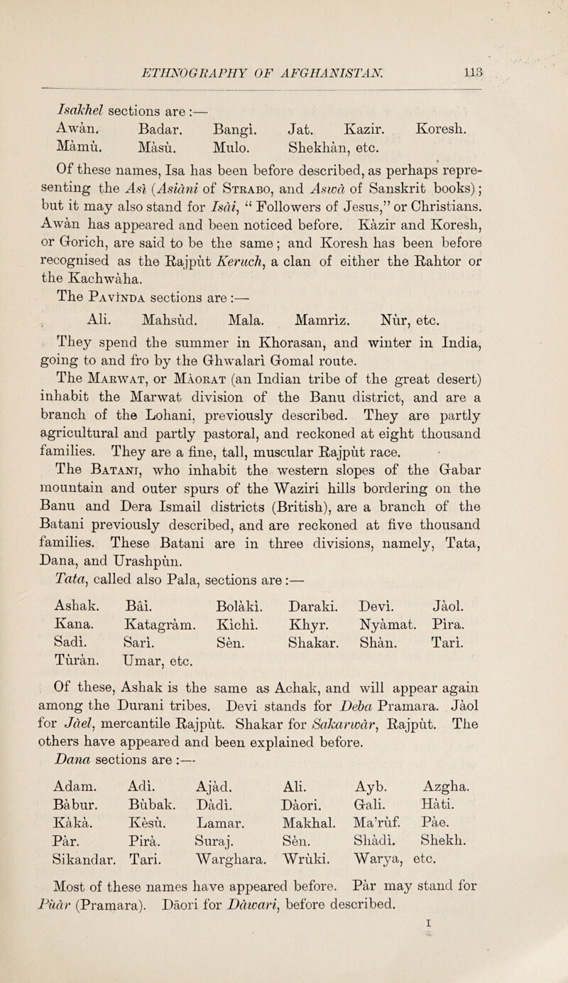 Isakhel sections are :— Awan. Badar. Bangi. Jat. Kazir. Koresh. Mamu. Masu. Mulo. Shekhan, etc. Of these names, Isa has been before described, as perhaps repre- senting the Asi (Asidni of Strabo, and Aswct of Sanskrit books); but it may also stand for Isdi^ “ Followers of Jesus,” or Christians. Awan has appeared and been noticed before. Kazir and Koresh, or Gorich, are said to be the same; and Koresh has been before recognised as the Kajput Keriich^ a clan of either the Kahtor or the Kachwaha. The Pavinda sections are i Ali. Mahsud. Mala. Mamriz. Nur, etc. They spend the summer in Khorasan, and winter in India, going to and fro by the Ghwalari Gomal route. The Marwat, or Maorat (an Indian tribe of the great desert) inhabit the Marwat division of the Banu district, and are a branch of the Lohani, previously described. They are partly agricultural and partly pastoral, and reckoned at eight thousand families. They are a fine, tall, muscular Kajput race. The Batani, who inhabit the western slopes of the Gabar mountain and outer spurs of the Waziri hills bordering on the Banu and Bera Ismail districts (British), are a branch of the Batani previously described, and are reckoned at five thousand families. These Batani are in three divisions, namely, Tata, Dana, and Urashpun. Tata^ called also Pal a, sections are:— Ashak. Bai. Bolaki. Daraki. Devi. Jaol. Kana. Katagram. Kichi. Khyr. Nyamat. Pira. Sadi. Sari. Sen. Shakar. Shan. Tari. Turan. Umar, etc. Of these, Ashak is the same as Achak, and will appear again among the Durani tribes. Devi stands for Deha Pramara. Jaol for Jdel^ mercantile Rajput. Shakar for SaJcarwdr^ Rajput. The others have appeared and been explained before. Dana sections are Adam. Adi. Ajad. Ali. Ayb. Azgha. Babur. Bubak. Dadi. Daori. Gali. Hati. Kaka. Kesu. Lamar. Makhal. Ma’ruf. Pae. Par. Pira. Suraj. Sen. Shadi. Shekh. Sikandar. Tari. Warghara. Wruki. Wary a, etc. Most of these names have appeared before. Par may stand for Fiidr (Pramara). Daori for Ddwari, before described. I