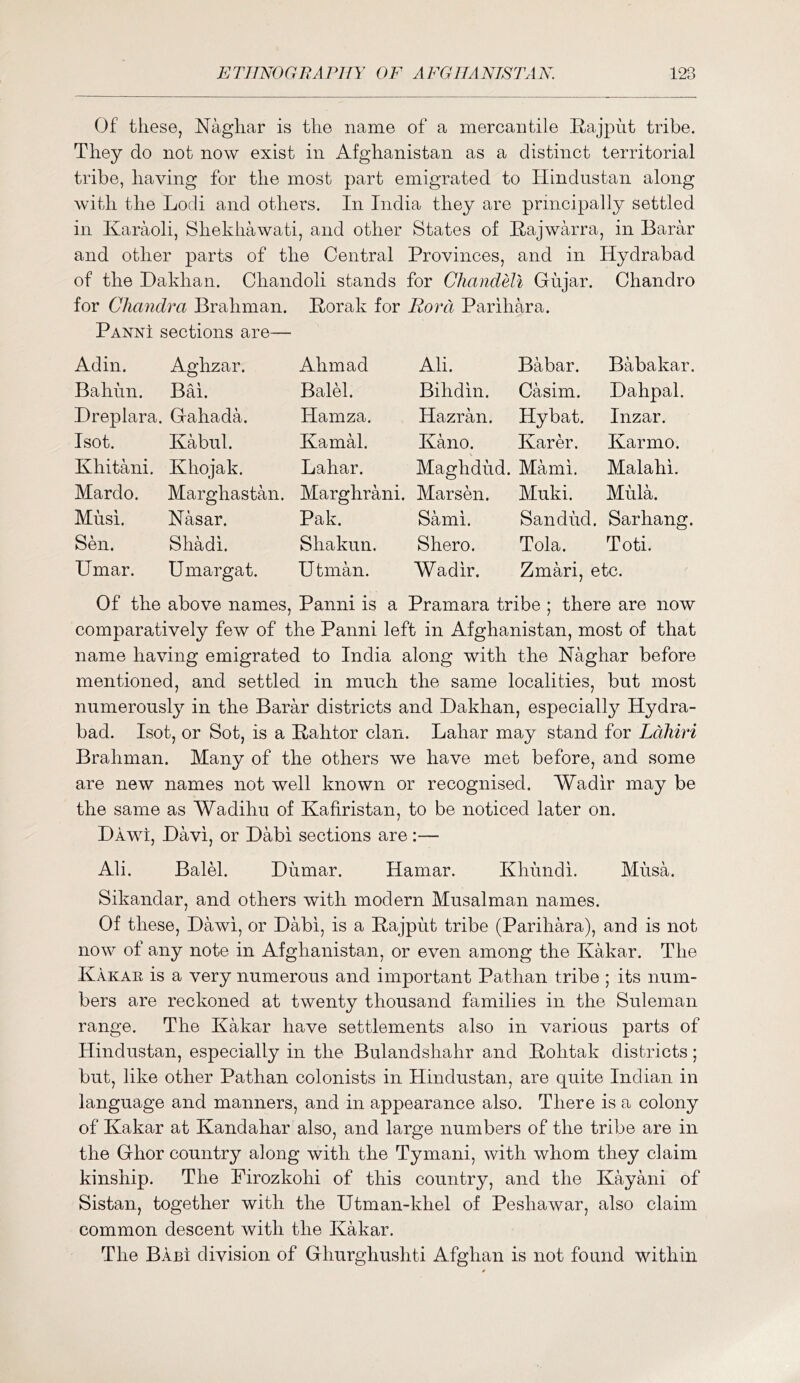 Of these, Naghar is the name of a mercantile Itajpht tribe. They do not now exist in Afghanistan as a distinct territorial tribe, having for the most part emigrated to Hindustan along with the Lodi and others. In India they are principally settled in Karaoli, Shekhawati, and other States of Hajwarra, in Barar and other parts of the Central Provinces, and in Hydrabad of the Dakhan. Chandoli stands for Chandell Gujar. Chandro for Chmidra Brahman. Borak for RoiTi Parihara. Panni sections are— Ad in. Aghzar. Ahmad Ali. Babar. Babakar. Bahun. BM. Balel. Bihdin. Casim. Dahpal. Dreplara. Gahada. Hamza. Hazran. Hybat. Inzar. Isot. Kabul. Kamal. Kano. Karer. Karmo. Khitani. Khojak. Lahar. Maghdud. Mami. Malahi. Mardo. Marghastan. Marghrani. Marsen. Muki. Mula. Musi. Nasar. Pak. Sami. San dud. Sarhang. Smi. Shadi. Shakun. Shero. Tola. Toti. Umar. Umargat. Utman. Wadir. Zmari, etc. Of the above names, Panni is a Pramara tribe ; there are now comparatively few of the Panni left in Afghanistan, most of that name having emigrated to India along with the Naghar before mentioned, and settled in much the same localities, but most numerously in the Barar districts and Dakhan, especially Hydra- bad. Isot, or Sot, is a Bahtor clan. Lahar may stand for Ldliiri Brahman. Many of the others we have met before, and some are new names not well known or recognised. Wadir may be the same as Wadihu of Kafiristan, to be noticed later on. Dawi, Davi, or Dabi sections are :— Ali. Balel. Dumar. Hamar. Khundi. Musa. Sikandar, and others with modern Musalman names. Of these, Dawi, or Dabi, is a Bajput tribe (Parihara), and is not now of any note in Afghanistan, or even among the Kakar. The Kakar is a very numerous and important Pathan tribe ; its num- bers are reckoned at twenty thousand families in the Suleman range. The Kakar have settlements also in various parts of Hindustan, especially in the Bulandshahr and Bohtak districts; but, like other Pathan colonists in Hindustan, are quite Indian in language and manners, and in appearance also. There is a colony of Kakar at Kandahar also, and large numbers of the tribe are in the Ghor country along with the Tymani, with whom they claim kinship. The Firozkohi of this country, and the Kayani of Sistan, together with the Utman-khel of Peshawar, also claim common descent with the Kakar. The Babi division of Ghurghushti Afghan is not found within