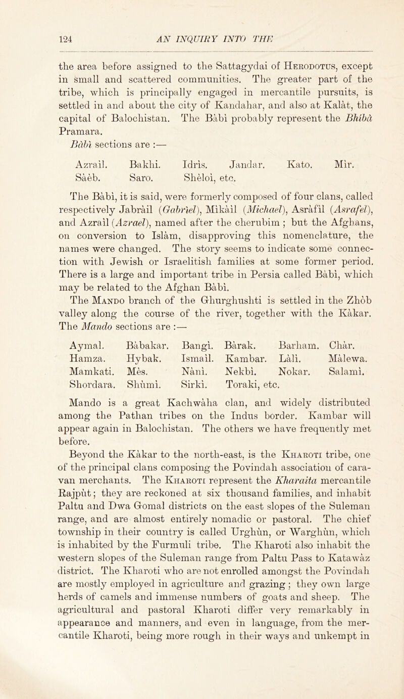 the area before assigned to the Sattagydai of Herodotus, except in small and scattered communities. The greater part of the tribe, which is principally engaged in mercantile pursuits, is settled in and about the city of Kandahar, and also at Kalat, the capital of Balochistan. The Babi probably represent the Bhiha Pramara. Bcdn sections are :— Azrail. Bakhi. Idris. Jandar. Kato. Mir. Saeb. Saro. Sheloi, etc. The Babi, it is said, were formerly composed of four clans, called respectively Jabrail {Gabriel)^ Mikail {Michael)^ Asrafil and Azrail {AzraeT)^ named after the cherubim ; but the Afghans, on conversion to Islam, disapproving this nomenclature, the names were changed. The story seems to indicate some connec- tion with Jewish or Israelitish families at some former period. There is a large and important tribe in Persia called Babi, which may be related to the Afghan Babi. The Mando branch of the Ghurghushti is settled in the Zhob valley along the course of the river, together with the Kakar. The Mando sections are :— Aymal. Babakar. Bangi. Barak. Barham. Char. Hamza. Hybak. Ismail. Kambar. Lali. MHewa. Mamkati. Mes. Nani. Nekbi. Nokar. Salami. Shordara. Shumi. Sirki. Toraki, etc. Mando is a great Kachwaha clan, and widely distributed among the Pathan tribes on the Indus border. Kambar will appear again in Balochistan. The others we have frequently met before. Beyond the Kakar to the north-east, is the Kharoti tribe, one of the principal clans composing the Povindah association of cara- van merchants. The Kharoti represent the Kharaita mercantile Rajput; they are reckoned at six thousand families, and inhabit Paltu and Dwa Gomal districts on the east slopes of the Suleman range, and are almost entirely nomadic or pastoral. The chief township in their country is called Urghun, or Warghun, which is inhabited by the Furmuli tribe. The Kharoti also inhabit the western slopes of the Suleman range from Paltu Pass to Katawaz district. The Kharoti who are not enrolled amongst the Povindah are mostly employed in agriculture and grazing ; they own large herds of camels and immense numbers of goats and sheep. The agricultural and pastoral Kharoti differ very remarkably in appearance and manners, and even in language, from the mer- cantile Kharoti, being more rough in their ways and unkempt in