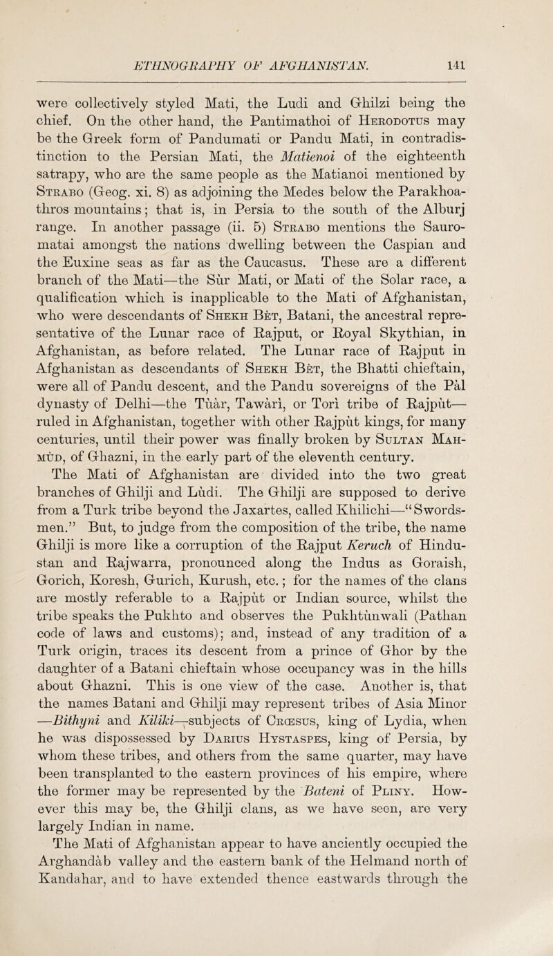 were collectively styled Mati, the Ludi and Gliilzi being the chief. On the other hand, the Pantimathoi of Heeodotus may be the Greek form of Pandumati or Pandu Mati, in contradis- tinction to the Persian Mati, the Matienoi of the eighteenth satrapy, who are the same people as the Matianoi mentioned by Strabo (Geog. xi. 8) as adjoining the Medes below the Parakhoa- thros mountains; that is, in Persia to the south of the Alburj range. In another passage (ii. 5) Strabo mentions the Sauro- matai amongst the nations dwelling between the Caspian and the Eiixine seas as far as the Caucasus. These are a different branch of the Mati—the Siir Mati, or Mati of the Solar race, a qualification which is inapplicable to the Mati of Afghanistan, who were descendants of Shekh Bet, Batani, the ancestral repre- sentative of the Lunar race of Pajput, or Poyal Skythian, in Afghanistan, as before related. The Lunar race of Pajput in Afghanistan as descendants of Shekh Bet, the Bhatti chieftain, were all of Pandu descent, and the Pandu sovereigns of the Pal dynasty of Delhi—the Tuar, Tawari, or Tori tribe of Pajput— ruled in Afghanistan, together with other Pajput kings, for many centuries, until their power was finally broken by Sultan Mah- mud, of Ghazni, in the early part of the eleventh century. The Mati of Afghanistan are divided into the two great branches of Ghilji and Ludi. The Ghilji are supposed to derive from a Turk tribe beyond the Jaxartes, called Khilichi—“Swords- men.” But, to judge from the composition of the tribe, the name Ghilji is more like a corruption of the Pajput Keruch of Hindu- stan and Pajwarra, pronounced along the Indus as Goraish, Gorich, Koresh, Gurich, Kurush, etc.; for the names of the clans are mostly referable to a Pajput or Indian source, whilst the tribe speaks the Pukhto and observes the Pukhtunwali (Pathan code of laws and customs); and, instead of any tradition of a Turk origin, traces its descent from a prince of Ghor by the daughter of a Batani chieftain whose occupancy was in the hills about Ghazni. This is one view of the case. Another is, that the names Batani and Ghilji may represent tribes of Asia Minor —Bithyni and subjects of Oecesus, king of Lydia, when he was dispossessed by Darius Hystaspes, king of Persia, by whom these tribes, and others from the same quarter, may have been transplanted to the eastern provinces of his empire, where the former may be represented by the Bateni of Pliny. How- ever this may be, the Ghilji clans, as we have seen, are very largely Indian in name. The Mati of Afghanistan appear to have anciently occupied the Arghandab valley and the eastern bank of the Helmand north of Kandahar, and to have extended thence eastwards through the