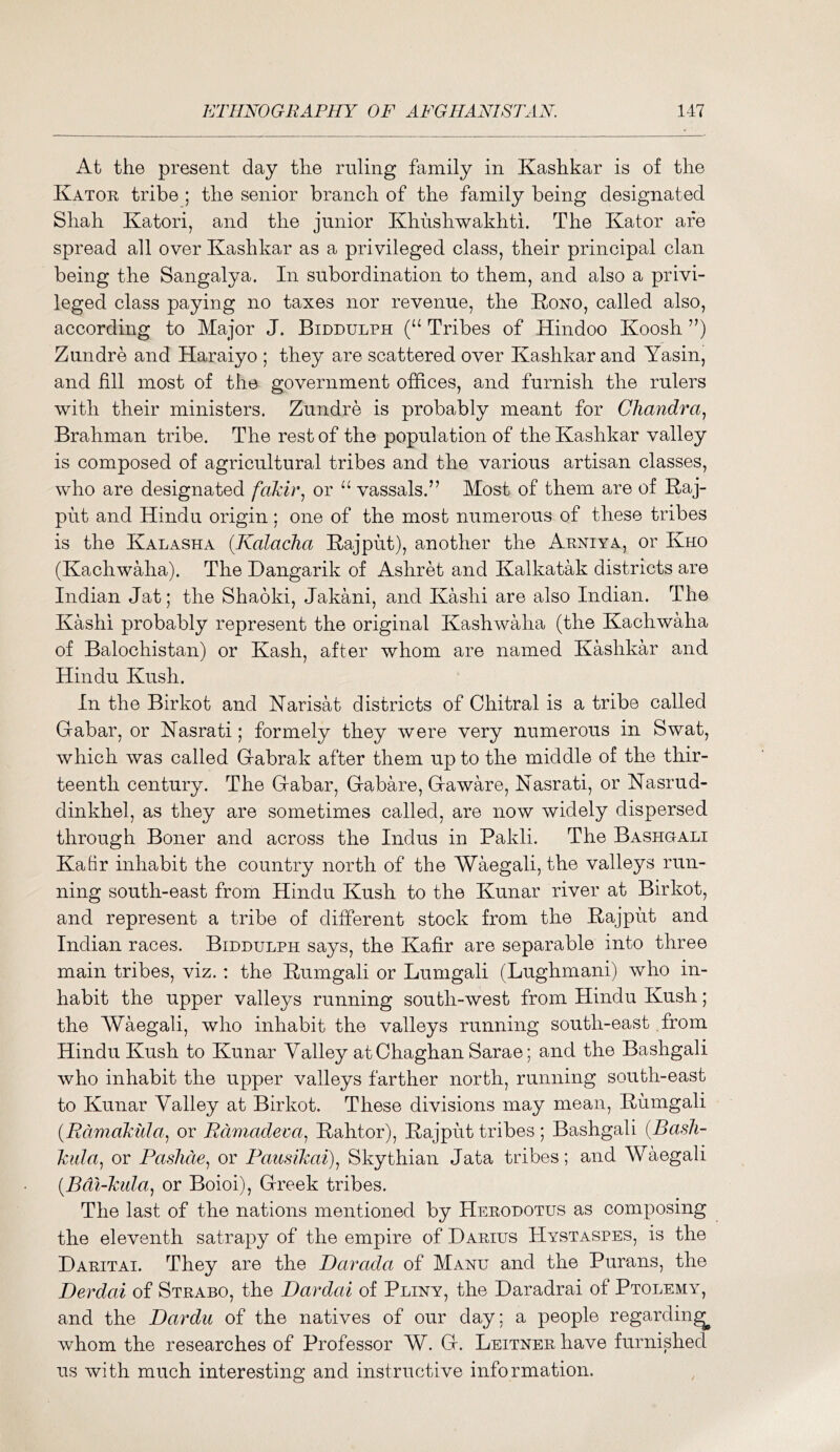 At the present day the ruling family in Kashkar is of the Kator tribe ; the senior branch of the family being designated Shah Katori, and the junior Khushwakhti. The Kator are spread all over Kashkar as a privileged class, their principal clan being the Sangalya. In subordination to them, and also a privi- leged class paying no taxes nor revenue, the Kono, called also, according to Major J. Biddulph Tribes of Hindoo Koosh Zundre and Haraiyo ; they are scattered over Kashkar and Yasin, and fill most of the government offices, and furnish the rulers with their ministers. Zundre is probably meant for Chandra^ Brahman tribe. The rest of the population of the Kashkar valley is composed of agricultural tribes and the various artisan classes, who are designated fakir^ or vassals.” Most of them are of Kaj- put and Hindu origin; one of the most numerous of these tribes is the KALASKA {Kalacha Kajput), another the Arniya, or Kho (Kachwaha). The Dangarik of Ashret and Kalkatak districts are Indian Jat; the Shaoki, Jakani, and Kashi are also Indian. The Kashi probably represent the original Kashwaha (the Kachwaha of Balochistan) or Kash, after whom are named Kashkar and Hindu Kush. In the Birkot and Karisat districts of Chitral is a tribe called Gabar, or Kasrati; formely they were very numerous in Swat, which was called Gabrak after them up to the middle of the thir- teenth century. The Gabar, Gabare, Gawffi^e, Nasrati, or Kasrud- dinkhel, as they are sometimes called, are now widely dispersed through Boner and across the Indus in Pakli. The Bashgali Kafir inhabit the country north of the Waegali, the valleys run- ning south-east from Hindu Kush to the Kunar river at Birkot, and represent a tribe of different stock from the Rajput and Indian races. Biddulph says, the Kafir are separable into three main tribes, viz.: the Rumgali or Lumgali (Lughmani) who in- habit the upper valleys running south-west from Hindu Kush; the Waegali, who inhabit the valleys running south-east from Hindu Kush to Kunar Valley at Chaghan Sarae; and the Bashgali who inhabit the upper valleys farther north, running south-east to Kunar Valley at Birkot. These divisions may mean, Rumgali (Rdmakula^ or Rdmadeva^ Rahtor), Rajput tribes; Bashgali {Bash- kida^ or Pashcie^ or Pausikai)^ Skythian data tribes; and Waegali [Bdi-kida^ or Boioi), Greek tribes. The last of the nations mentioned by Herodotus as composing the eleventh satrapy of the empire of Darius Hystaspes, is the Daritai. They are the Darada of Manu and the Purans, the Derdai of Strabo, the Dardai of Pliny, the Daradrai of Ptolemy, and the Dardu of the natives of our day: a people regarding whom the researches of Professor W. G. Leitner have furnished us with much interesting and instructive information.