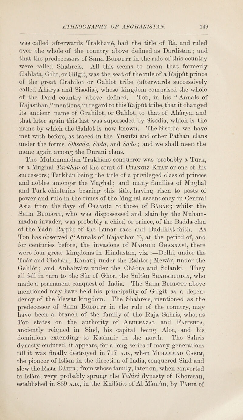 was called afterwards Trakliane, liad the title of E.a, and ruled over the whole of the country above defined as Dardistan; and that the predecessors of Shiri Buddutt in the rule of this country were called Shahreis. All this seems to mean that formerly Gahlata, Gilit, or Gilgit, was the seat of the rule of a Bajput prince of the great Grahilot or Gahlot tribe (afterwards successively called Aharya and Sisodia), whose kingdom comprised the whole of the Bard country above defined. Ton, in his “ Annals of Bajasthan,” mentions, in regard to thisBajput tribe, that it changed its ancient name of Grahilot, or Gahlot, to that of Aharya, and that later again this last was superseded by Sisodia, which is the name by which the Gahlot is now known. The Sisodia we have met with before, as traced in the Yusufzi and other Pathan clans under the forms Slhsada^ Sada^ and Sado ; and we shall meet the name again among the Durani clans. The Muhammadan Trakhane conqueror was probably a Turk, or a Mughal Tarkhan of the court of Chanoiz Khan or one of his successors; Tarkhan being the title of a privileged class of princes and nobles amongst the Mughal; and many families of Mughal and Turk chieftains bearing this title, having risen to posts of power and rule in the times of the Mughal ascendency in Central Asia from the days of Changiz to those of Babar^; whilst the Shiri Buddutt, who was dispossessed and slain by the Muham- madan invader, was probably a chief, or prince, of the Badda clan of the Yadu Bajput of the Lunar race and Buddhist faith. As Tod has observed (“Annals of Bajasthan at the period of, and for centuries before, the invasions of Mahmud Ghaznavi, there were four great kingdoms in Hindustan, viz. :—Delhi, under the Tuar and Chohan; Kanauj, under the Bahtor; Mewar, under the Gahlot; and Anhalwara under the Chaora and Solanki. They all fell in turn to the Sur of Ghor, the Sultan Shahabuddin, who made a permanent conquest of India. The Shiri Buddutt above mentioned may have held his principality of Gilgit as a depen- dency of the Mewar kingdom. The Shahreis, mentioned as the predecessor of Shiri Buddutt in the rule of the country, may have been a branch of the family of the Baja Sahris, who, as Tod states on the authority of Abulfazal and Farishta, anciently reigned in Sind, his capital being Alor, and his dominions extending to Kashmir in the north. The Sahris d^masty endured, it appears, for a long series of many generations till it was finally destroyed in 717 a.d., when Muhammad Casim, the pioneer of Islam in the direction of India, conquered Sind and slew the Baja Dahir ; from whose family, later on, when converted to Islam, very probably sprung the Tahiri dynasty of Khorasan, established in 869 a.d., in the Khilafat of A1 Mamun, by Tahir of