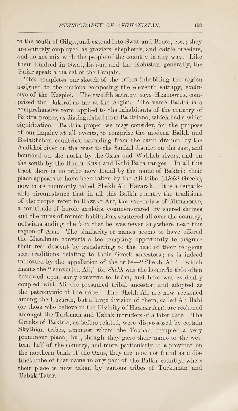 to the south of G-ilgit, and extend into Swat and Boner, etc.; they are entirely employed as graziers, shepherds, and cattle breeders, and do not mix with the people of the country in any way. Like their kindred in Swat, Bajaur, and the Kohistan generally, the Gujar speak a dialect of the Panjabi. This completes our sketch of the tribes inhabiting the region assigned to the nations composing the eleventh satrapy, exclu- sive of the Kaspioi. The twelfth satrapy, says Herodotus, com- prised the Baktroi as far as the Aiglai. The name Baktri is a comprehensive term applied to the inhabitants of the country of Baktra proper, as distinguished from Baktriana, which had a wider signification. Baktria proper we may consider, for the purpose of our inquiry at all events, to comprise the modern Balkh and Badakhshan countries, extending from the basin drained by the Andkhoi river on the west to the Sarikol district on the east, and bounded on the north by the Oxus and Wakhsh rivers, and on the south by the Hindu Kush and Kohi Baba ranges. In all this tract there is no tribe now found by the name of Baktri; their place appears to have been taken by the Ali tribe {Aioloi Greek), now more commonly called Shekh Ali Hazarah. It is a remark- able circumstance that in all this Balkh country the traditions of the people refer to Hazrat Ali, the son-in-law of Muhammad, a multitude of heroic exploits, commemorated by sacred shrines and the ruins of former habitations scattered all over the country, notwithstanding the fact that he was never anywhere near this region of Asia. The similarity of names seems to have offered the Musalman converts a too tempting opportunity to disguise their real descent by transferring to the head of their religious sect traditions relating to their Greek ancestors ; as is indeed indicated by the appellation of the tribe—“ Shekh Ali ”—which means the ‘‘ converted Ali,’^ for SlielAi was the honorific title often bestowed upon early converts to Islam, and here was evidently coupled with Ali the presumed tribal ancestor, and adopted as the patronymic of the tribe. The Shekh Ali are now reckoned among the Hazarah, but a large division of them, called Ali Ilahi (or those who believe in the Divinity of Hazrat Ali), are reckoned amongst the Turkman and Uzbak intruders of a later date. The Greeks of Baktria, as before related, were dispossessed by certain Skythian tribes, amongst whom the Tokhari occupied a very prominent place; but, though they gave their name to the wes- tern half of the country, and more particularly to a province on the northern bank of the Oxus, they are now not found as a dis- tinct tribe of that name in any part of the Balkh country, where their place is now taken by various tribes of Turkoman and Uzbak Tatar.