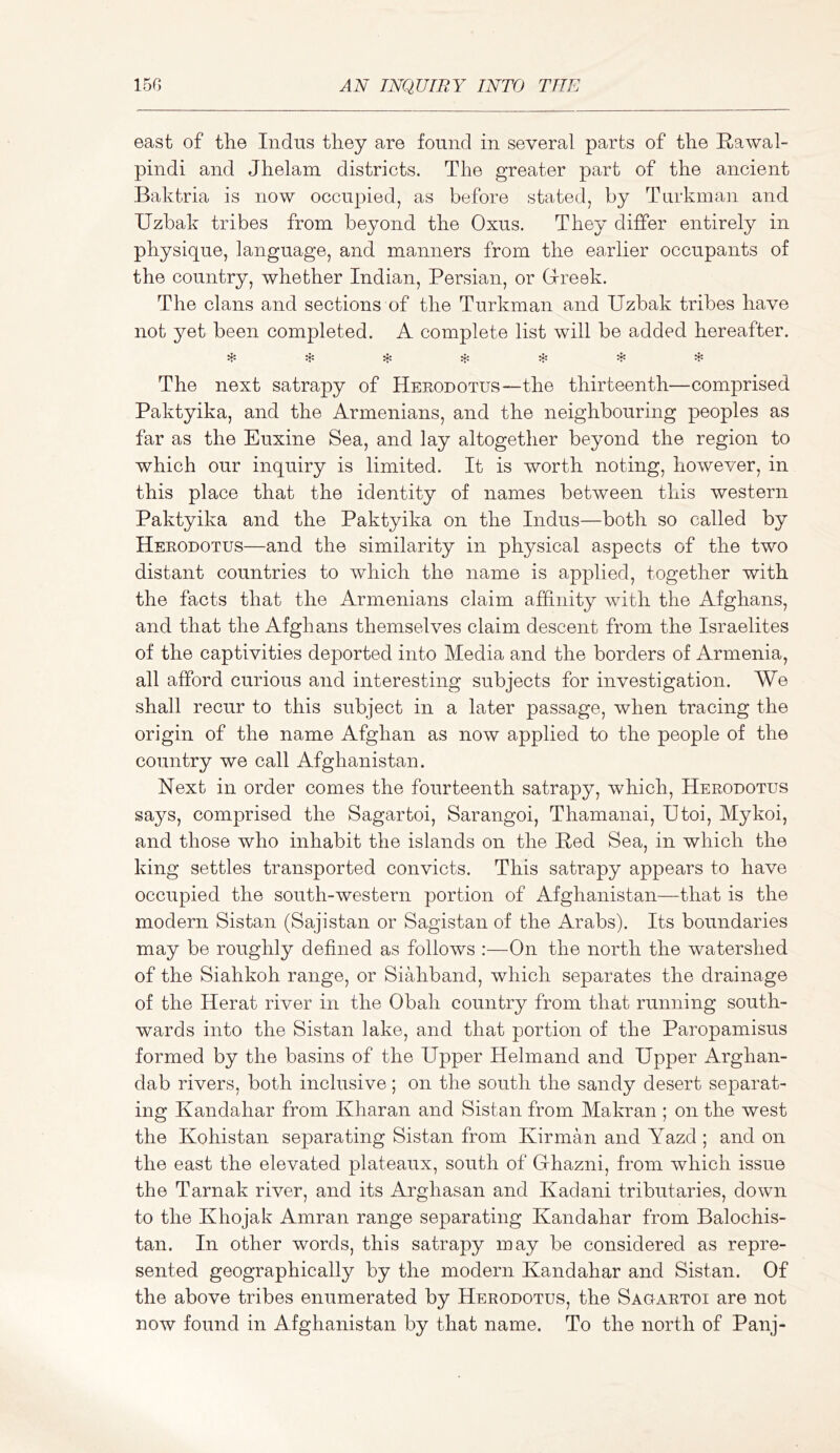 east of tlie Indus they are found in several parts of the Rawal- pindi and Jhelam districts. The greater part of the ancient Baktria is now occupied, as before stated, by Turkman and Uzbak tribes from beyond the Oxus. They differ entirely in physique, language, and manners from the earlier occupants of the country, whether Indian, Persian, or G-reek. The clans and sections of the Turkman and Uzbak tribes have not yet been completed. A complete list will be added hereafter. The next satrapy of Herodotus—the thirteenth—comprised Paktyika, and the Armenians, and the neighbouring peoples as far as the Euxine Sea, and lay altogether beyond the region to which our inquiry is limited. It is worth noting, however, in this place that the identity of names between this western Paktyika and the Paktyika on the Indus—both so called by Herodotus—and the similarity in physical aspects of the two distant countries to which the name is applied, together with the facts that the Armenians claim affinity with the Afghans, and that the Afghans themselves claim descent from the Israelites of the captivities deported into Media and the borders of Armenia, all afford curious and interesting subjects for investigation. We shall recur to this subject in a later passage, when tracing the origin of the name Afghan as now applied to the people of the country we call Afghanistan. Next in order comes the fourteenth satrapy, which, Herodotus says, comprised the Sagartoi, Sarangoi, Thamanai, Utoi, Mykoi, and those who inhabit the islands on the Red Sea, in which the king settles transported convicts. This satrapy appears to have occupied the south-western portion of Afghanistan—that is the modern Sistan (Sajistan or Sagistan of the Arabs). Its boundaries may be roughly defined as follows :—On the north the watershed of the Siahkoh range, or Siahband, which separates the drainage of the Herat river in the Obah country from that running south- wards into the Sistan lake, and that portion of the Paropamisus formed by the basins of the Upper Helmand and Upper Arghan- dab rivers, both inclusive; on the south the sandy desert separat- ing Kandahar from Kharan and Sistan from Makran ; on the west the Kohistan separating Sistan from Kir man and Yazd ; and on the east the elevated plateaux, south of Ghazni, from which issue the Tarnak river, and its Arghasan and Kadani tributaries, down to the Khojak Amran range separating Kandahar from Balochis- tan. In other words, this satrapy may be considered as repre- sented geographically by the modern Kandahar and Sistan. Of the above tribes enumerated by Herodotus, the Sagartoi are not now found in Afghanistan by that name. To the north of Panj-