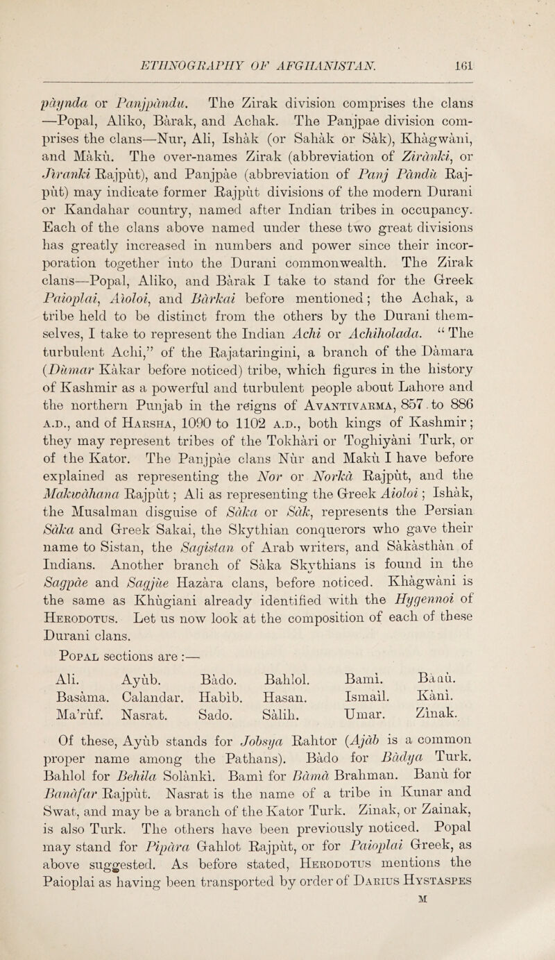 pdynda or Pmijpcmdu, The Zirak division comprises the clans —Popal, Aliko, Barak, and Achak. The Panjpae division com- prises the clans—Nnr, Ali, Ishak (or Sahak or Sak), Khagwani, and Makh. The over-names Zirak (abbreviation of Zirdnld^ or Jiranki Pajpht), and Panjpae (abbreviation of Panj Pdndii Raj- put) may indicate former Rajput divisions of the modern Durani or Kandahar country, named after Indian tribes in occupancy. Each of the clans above named under these two great divisions has greatly increased in numbers and power since their incor- poration together into the Durani commonwealth. The Zirak clans—Popal, Aliko, and Barak I take to stand for the Greek Paioplai^ Aloloi, and Bdrkai before mentioned; the Achak, a tribe held to be distinct from the others by the Durani them- selves, I take to represent the Indian AcJii or AcMholada. “ The turbulent Achi,” of the Rajataringini, a branch of the Damara {Diimar Kakar before noticed) tribe, which figures in the history of Kashmir as a powerful and turbulent people about Lahore and the northern Punjab in the reigns of Avantivarma, 857, to 886 A.D., and of Harsha, 1090 to 1102 a.d., both kings of Kashmir; they may represent tribes of the Tokhari or Toghiyani Turk, or of the Kator. The Panjpae clans Kur and Maku I have before explained as representing the Nor or Norkd Rajput, and the Alakwdhana Rajput; Ali as representing the Greek Aioloi ; Ishak, the Musalman disguise of Sdka or SdJc^ represents the Persian SdJca and Greek Sakai, the Skythian conquerors who gave their name to Sistan, the Sagistan of Arab writers, and Sakasthan of Indians. Another branch of Saka Skvthians is found in the t/ Sagpde and Sagjue Hazara clans, before noticed. Khagwani is the same as Khugiani already identified with the Hygennoi of Herodotus. Let us now look at the composition of each of these Durani clans. Popal sections are :— Ali. Ayub. Bado. Bahlol. Bami. Baau. Basama. Calandar. Habib. Hasan. Ismail. Kani. Ma’ruf. Kasrat. Sado. Salih. Umar. Zinak. Of these, Ayub stands for Jobsya Rahtor {Ajdh is a common proper name among the Pathans). Bado for Eddy a Turk. Bahlol for Behila Solanki. Bami for Bdmd Brahman. Banu for Band far Rajput. Kasrat is the name of a tribe in Kunar and Swat, and may be a branch of the Kator Turk. Zinak, or Zainak, is also Turk. The others have been previously noticed. Popal may stand for Pipdra Gahlot Rajput, or for Paioplai Greek, as above suggested. As before stated, Herodotus mentions the Paioplai as having been transported by order of Darius Hystaspes M