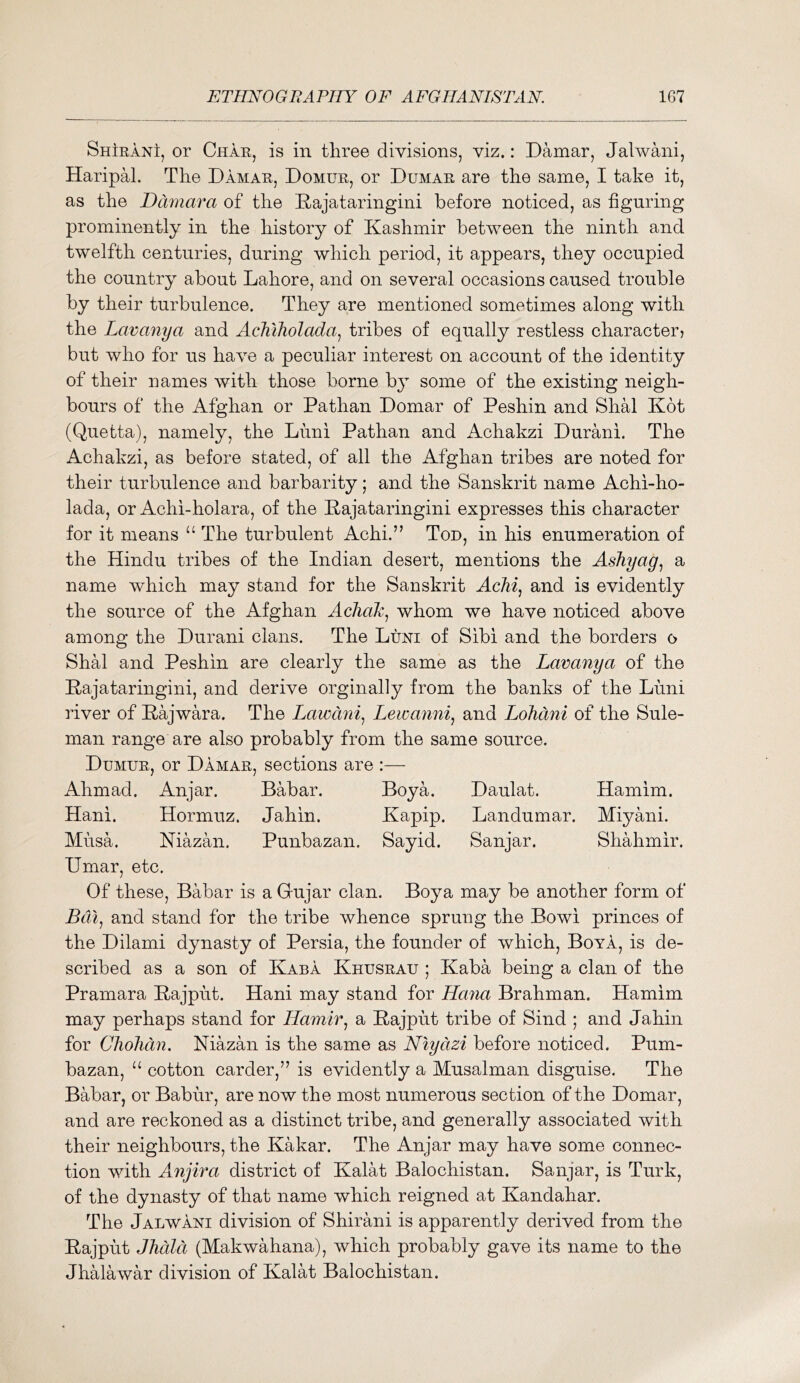 ShIranI, or Char, is in three divisions, viz.: Damar, Jalwani, Haripal. The Damar, Domur, or Dumar are the same, I take it, as the Ddmara of the Dajataringini before noticed, as figuring prominently in the history of Kashmir between the ninth and twelfth centuries, during which period, it appears, they occupied the country about Lahore, and on several occasions caused trouble by their turbulence. They are mentioned sometimes along with the Lavanya and Acluholada^ tribes of equally restless character? but who for us have a peculiar interest on account of the identity of their names with those borne hj some of the existing neigh- bours of the Afghan or Pathan Domar of Peshin and Shal Kdt (Quetta), namely, the Luni Pathan and Achakzi Durani. The Achakzi, as before stated, of all the Afghan tribes are noted for their turbulence and barbarity; and the Sanskrit name Achi-ho- lada, or Achi-holara, of the E-ajataringini expresses this character for it means “ The turbulent Achi.” Tod, in his enumeration of the Hindu tribes of the Indian desert, mentions the Ashyag^ a name which may stand for the Sanskrit Achi^ and is evidently the source of the Afghan AchoJc^ whom we have noticed above among the Durani clans. The Luni of Sibi and the borders o Shal and Peshin are clearly the same as the Lavanya of the Eajataringini, and derive orginally from the banks of the Luni river of Eajwara. The Lawdni^ Lewanni^ and Lolidni of the Sule- man range are also probably from the same source. Dumur, or Damar, sections are :— Ahmad. Anjar. Babar. Boya. Daulat. Hamim. Hani. Hormuz. Jahin. Kapip. Landumar. Miyani. Musa. Niazan. Punbazan. Sayid. Sanjar. Shahmir. Umar, etc. Of these, Babar is a Gujar clan. Boya may be another form of Bm^ and stand for the tribe whence sprung the Bowi princes of the Dilami dynasty of Persia, the founder of which, Boya, is de- scribed as a son of Kara Khusrau ; Kaba being a clan of the Pramara Eajput. Hani may stand for Hana Brahman. Hamim may perhaps stand for Hamir^ a Eajput tribe of Sind ; and Jahin for ChoJicm, Niazan is the same as Nlycizi before noticed. Pum- bazan, cotton carder,” is evidently a Musalman disguise. The Babar, or Babur, are now the most numerous section of the Domar, and are reckoned as a distinct tribe, and generally associated with their neighbours, the Kakar. The Anjar may have some connec- tion with Anjira district of Kalat Balochistan. Sanjar, is Turk, of the dynasty of that name which reigned at Kandahar. The Jalwani division of Shirani is apparently derived from the Eajput JJidld (Makwahana), which probably gave its name to the Jhalawar division of Kalat Balochistan.