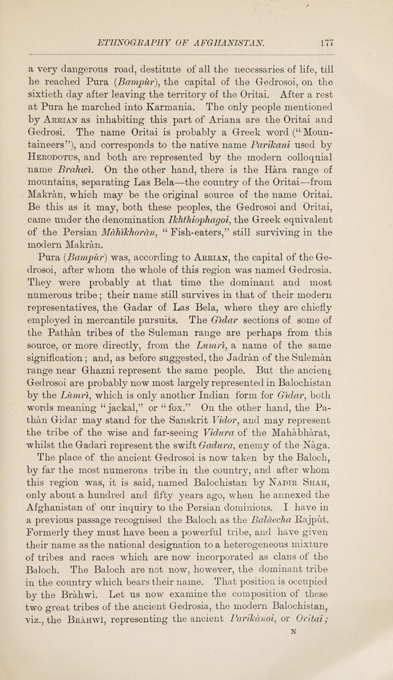 a very dangerous road, destitute of all the necessaries of life, till he reached Pura {Bampiir)., the capital of the Gedrosoi, on the sixtieth day after leaving the territory of the Oritai. After a rest at Pura he marched into Karmania. The only people mentioned by Arrian as inhabiting this part of Ariana are the Oritai and Gedrosi. The name Oritai is probably a Greek word Moun- taineers”), and corresponds to the native name Parikani used by Herodotus, and both are represented by the modern colloquial name Brahwi. On the other hand, there is the Kara range of mountains, separating Las Bela—the country of the Oritai—from Makran, which may be the original source of the name Oritai. Be this as it may, both these peoples, the Gedrosoi and Oritai, came under the denomination ITcJithiopliagoi^ the Greek equivalent of the Persian AldMJchordn^ ‘‘ Fish-eaters,” still surviving in the modern Makran. Pura {Bampitr) was, according to Arrian, the capital of the Ge- drosoi, after whom the whole of this region was named Gedrosia. They were probably at that time the dominant and most numerous tribe; their name still survives in that of their modern representatives, the Gadar of Las Bela, where they are chiefly employed in mercantile pursuits. The Gidar sections of some of the Pathan tribes of the Suleman range are perhaps from this source, or more directly, from the Liimrl^ a name of the same signification ; and, as before suggested, the Jadran of the Suleman range near Ghazni represent the same people. But the ancient Gedrosoi are probably now most largely represented in Balochistan by the Liimri^ which is only another Indian form for Gidarboth words meaning “jackal,” or “fox.” On the other hand, the Pa- than Gidar may stand for the Sanskrit Vidor., and may represent the tribe of the wise and far-seeing Vidura of the Mahabharat, whilst the Gadari represent the swift Gadura, enemy of the Haga. The place of the ancient Gedrosoi is now taken by the Baloch, by far the most numerous tribe in the country, and after whom this region was, it is said, named Balochistan by Nadir Shah, only about a hundred and fifty years ago, when he annexed the Afghanistan of our inquiry to the Persian dominions. I have in a previous passage recognised the Baloch as the Baldeclia Bajput. Formerly they must have been a powerful tribe, and have given their name as the national designation to a heterogeneous mixture of tribes and races which are now incorporated as clans of the Baloch. The Baloch are not now, however, the dominant tribe in the country which bears their name. That position is occupied by the Brahwi. Let us now examine the composition of these two great tribes of the ancient Gedrosia, the modern Balochistan, viz., the Brahwi, representing the ancient Farikdnoi, or Oritai; N