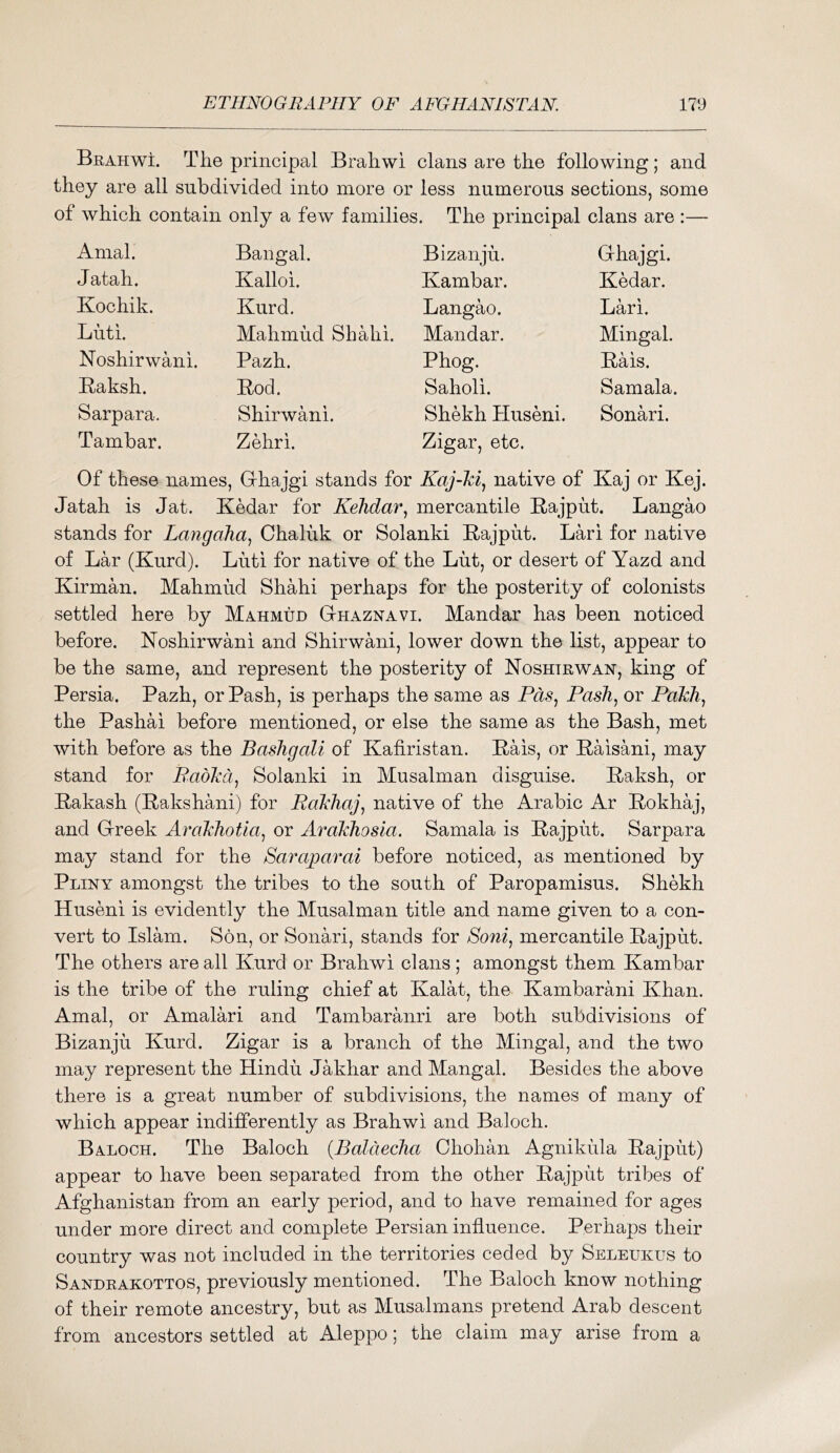 Brahwi. The principal Brahwi clans are the following; and they are all subdivided into more or less numerous sections, some of which contain only a few families. The principal clans are :— Amal. Bangal. Bizanju. Grhajgi. Jatah. Kalloi. Kambar. Kedar. Kochik. Kurd. Langao. Lari. Luti. Mahmud Shahi. Mandar. Mingal. Noshir wani. Pazh. Phog. Rais. Raksh. Rod. Saholi. Samala. Sarpara. Shirwani. Shekh Huseni. Sonari. Tambar. Zehri. Zigar, etc. Of these names, , Grhajgi stands for Kaj-ki, native of Kaj or Kej. Jatah is Jat. Kedar for Kehdar^ mercantile E-ajput. Langao stands for Lajigaha^ Chaliik or Solanki Eajput. Lari for native of Lar (Kurd). Luti for native of the Lut, or desert of Yazd and Kirman. Mahmud Shahi perhaps for the posterity of colonists settled here by Mahmud Gthaznavi. Mandar has been noticed before. Koshirwani and Shirwani, lower down the list, appear to be the same, and represent the posterity of Noshtrwan, king of Persia. Pazh, or Pash, is perhaps the same as Pds^ Pash, or PaTdi, the Pashai before mentioned, or else the same as the Bash, met with before as the Bashgali of Kafiristan. Eais, or Raisani, may stand for Padlcd, Solanki in Musalman disguise. Eaksh, or Eakash (Rakshani) for Rahhaj, native of the Arabic Ar Rokhaj, and G-reek Arahhotia, or AroMiosia. Samala is Rajpiit. Sarpara may stand for the Saraparai before noticed, as mentioned by Pliny amongst the tribes to the south of Paropamisus. Shekh Huseni is evidently the Musalman title and name given to a con- vert to Islam. Son, or Sonari, stands for Soni, mercantile Rajput. The others are all Kurd or Brahwi clans; amongst them Kambar is the tribe of the ruling chief at Kalat, the Kambarani Khan. Amal, or Amalari and Tambaranri are both subdivisions of Bizanju Kurd. Zigar is a branch of the Mingal, and the two may represent the Hindu Jakhar and Mangal. Besides the above there is a great number of subdivisions, the names of many of which appear indifferently as Brahwi and Baloch. Baloch. The Baloch {Baldecha Chohan Agnikida Rajput) appear to have been separated from the other Rajput tribes of Afghanistan from an early period, and to have remained for ages under more direct and complete Persian influence. Perhaps their country was not included in the territories ceded by Seleukus to Sandrakottos, previously mentioned. The Baloch know nothing of their remote ancestry, but as Musalmans pretend Arab descent from ancestors settled at Aleppo; the claim may arise from a