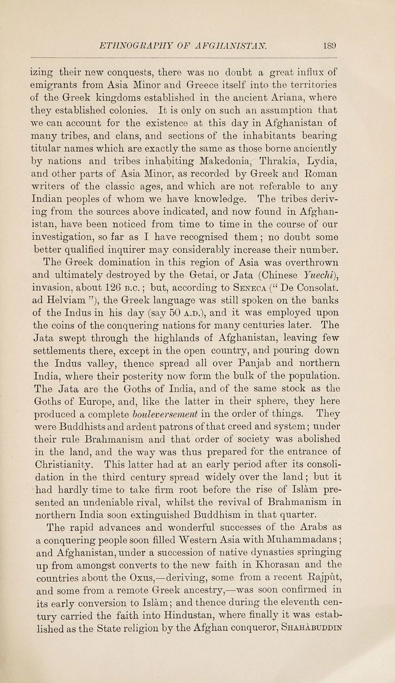 izing tlieir new conquests, there was no doubt a great influx of emigrants from Asia Minor and Greece itself into the territories of the Greek kingdoms established in the ancient Ariana, where they established colonies. It is only on such an assumption that we can account for the existence at this day in Afghanistan of many tribes, and clans, and sections of the inhabitants bearing titular names which are exactly the same as those borne anciently by nations and tribes inhabiting Makedonia, Thrakia, Lydia, and other parts of Asia Minor, as recorded by Greek and Roman writers of the classic ages, and which are not referable to any Indian peoples of whom we have knowledge. The tribes deriv- ing from the sources above indicated, and now found in Afghan- istan, have been noticed from time to time in the course of our investigation, so far as I have recognised them; no doubt some better qualified inquirer may considerably increase their number. The Greek domination in this region of Asia was overthrown and ultimately destroyed by the Getai, or data (Chinese Yueclii)^ invasion, about 126 b.c. ; but, according to Seneca (“ De Consolat. ad Helviam ”), the Greek language was still spoken on the banks of the Indus in his day (say 50 a.d.), and it was employed upon the coins of the conquering nations for many centuries later. The data swept through the highlands of Afghanistan, leaving few settlements there, except in the open country, and pouring down the Indus valley, thence spread all over Panjab and northern India, where their posterity now form the bulk of the population. The data are the Goths of India, and of the same stock as the Goths of Europe, and, like the latter in their sphere, they here produced a complete hoideversement in the order of things. They were Buddhists and ardent patrons of that creed and system; under their rule Brahmanism and that order of society was abolished in the land, and the way was thus prepared for the entrance of Christianity. This latter had at an early period after its consoli- dation in the third century spread widely over the land; but it had hardly time to take firm root before the rise of Islam pre- sented an undeniable rival, whilst the revival of Brahmanism in northern India soon extinguished Buddhism in that quarter. The rapid advances and wonderful successes of the Arabs as a conquering people soon filled Western Asia with Muhammadans ; and Afghanistan, under a succession of native dynasties springing up from amongst converts to the new faith in Khorasan and the countries about the Oxus,—deriving, some from a recent Rajput, and some from a remote Greek ancestry,—was soon confirmed in its early conversion to Islam; and thence during the eleventh cen- tury carried the faith into Hindustan, where finally it was estab- lished as the State religion by the Afghan conqueror, Shahabuddin