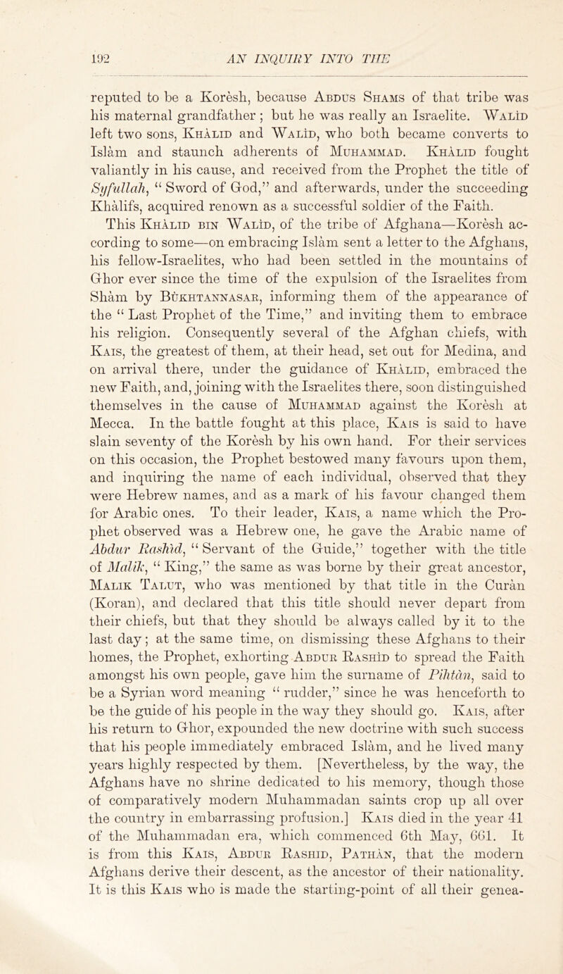 reputed to be a Koresb, because Abdus Shams of that tribe was his maternal grandfather ; but he was really an Israelite. WalId left two sons, Khalid and Walid, who both became converts to Islam and staunch adherents of Muhammad. Khalid fought valiantly in his cause, and received from the Prophet the title of Syfullah, “ Sword of God,” and afterwards, under the succeeding Khalifs, acquired renown as a successful soldier of the Faith. This Khalid bin Walid, of the tribe of Afghana—Koresh ac- cording to some—on embracing Islam sent a letter to the Afghans, his fellow-Israelites, who had been settled in the mountains of Ghor ever since the time of the expulsion of the Israelites from Sham by Bukhtannasar, informing them of the appearance of the “ Last Prophet of the Time,” and inviting them to embrace his religion. Consequently several of the Afghan chiefs, with Kais, the greatest of them, at their head, set out for Medina, and on arrival there, under the guidance of Khalid, embraced the new Faith, and, joining with the Israelites there, soon distinguished themselves in the cause of Muhammad against the Koresh at Mecca. In the battle fought at this place, Kais is said to have slain seventy of the Koresh by his own hand. For their services on this occasion, the Prophet bestowed many favours upon them, and inquiring the name of each individual, observed that they were Hebrew names, and as a mark of his favour changed them for Arabic ones. To their leader, Kais, a name which the Pro- phet observed was a Hebrew one, he gave the Arabic name of Ahdiir Rashid^ “ Servant of the Guide,” together with the title of Malik^ “ King,” the same as was borne by their great ancestor, Malik Talut, who was mentioned by that title in the Curan (Koran), and declared that this title should never depart from their chiefs, but that they should be always called by it to the last day; at the same time, on dismissing these Afghans to their homes, the Prophet, exhorting Abdur KashId to spread the Faith amongst his own people, gave him the surname of Pilitdn^ said to be a Syrian word meaning rudder,” since he was henceforth to be the guide of his people in the way they should go. Kais, after his return to Ghor, expounded the new doctrine with such success that his people immediately embraced Islam, and he lived many years highly respected by them. [Nevertheless, by the way, the Afghans have no shrine dedicated to his memory, though those of comparatively modern Muhammadan saints crop up all over the country in embarrassing profusion.] Kais died in the year 41 of the Muhammadan era, which commenced 6th May, GGl. It is from this Kais, Abdur Eashid, Pathan, that the modern Afghans derive their descent, as the ancestor of their nationality. It is this Kais who is made the starting-point of all their genea-