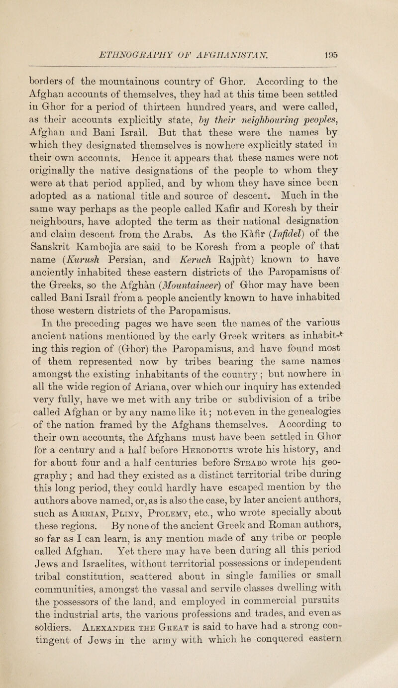 borders of the mountainous country of Ghor. According to the Afghan accounts of themselves, they had at this time been settled in Ghor for a period of thirteen hundred years, and were called, as their accounts explicitly state, hy their neighbouring peoples^ Afghan and Bani Israil. But that these were the names by which they designated themselves is nowhere explicitly stated in their own accounts. Hence it appears that these names were not originally the native designations of the people to whom they were at that period applied, and by whom they have since been adopted as a national title and source of descent. Much in the same way perhaps as the people called Kafir and Koresh by their neighbours, have adopted the term as their national designation and claim descent from the Arabs. As the Kafir {Infidel) of the Sanskrit Kambojia are said to be Koresh from a people of that name {Kurush Persian, and Keruch Kajput) known to have anciently inhabited these eastern districts of the Paropamisus of the Greeks, so the Afghan {Mountaineer) of Ghor may have been called Bani Israil from a people anciently known to have inhabited those western districts of the Paropamisus. In the preceding pages we have seen the names of the various ancient nations mentioned by the early Greek writers as inhabit-^' ing this region of (Ghor) the Paropamisus, and have found most of them represented now by tribes bearing the same names amongst the existing inhabitants of the countr}^; but nowhere in all the wide region of Ariana, over which our inquiry has extended very fully, have we met with any tribe or subdivision of a tribe called Afghan or by any name like it; not even in the genealogies of the nation framed by the Afghans themselves. According to their own accounts, the Afghans must have been settled in Ghor for a century and a half before Herodotus wrote his history, and for about four and a half centuries before Strabo wrote his geo- graphy ; and had they existed as a distinct territorial tribe during this long period, they could hardly have escaped mention by the authors above named, or, as is also the case, by later ancient authors, such as Arrian, Pliny, Ptolemy, etc., who wrote specially about these regions. By none of the ancient Greek and Roman authors, so far as I can learn, is any mention made of any tribe or people called Afghan. Yet there may have been during all this period Jews and Israelites, without territorial possessions or independent tribal constitution, scattered about in single families or small communities, amongst the vassal and servile classes dwelling with the possessors of the land, and employed in commercial pursuits the industrial arts, the various professions and trades, and even as soldiers. Alexander the Great is said to have had a strong con- tingent of Jews in the army with which he conquered eastern