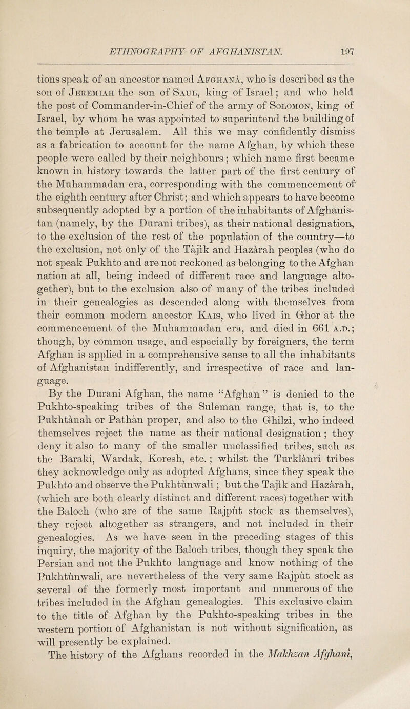 tions speak of an ancestor named Apghana, who is described as the son of Jehemiah the son of Saul, king of Israel; and who held the post of Commander-in-Chief of the army of Solomon, king of Israel, by whom he was appointed to superintend the building of the temple at Jerusalem. All this we may confidently dismiss as a fabrication to account for the name Afghan, by which these people were called by their neighbours; which name first became known in history towards the latter part of the first century of the Muhammadan era, corresponding with the commencement of the eighth century after Christ; and which appears to have become subsequently adopted by a portion of the inhabitants of Afghanis- tan (namely, by the Durani tribes), as their national designatiorq to the exclusion of the rest of the population of the country—to the exclusion, not only of the Tajik and HazM'^ah peoples (who do not speak Pukhto and are not reckoned as belonging to the Afghan nation at all, being indeed of different race and language alto- gether), but to the exclusion also of many of the tribes included in their genealogies as descended along with themselves from their common modern ancestor Kais, who lived in Grhor at the commencement of the Muhammadan era, and died in 661 a.d.; though, by common usage, and especially by foreigners, the term Afghan is applied in a comprehensive sense to all the inhabitants of Afghanistan indifferently, and irrespective of race and lan- guage. By the Durani Afghan, the name “Afghan ” is denied to the Pukhto-speaking tribes of the Suleman range, that is, to the Pukhtanah or Pathan proper, and also to the Grhilzi, who indeed themselves reject the name as their national designation ; they deny it also to many of the smaller unclassified tribes, such as the Baraki, Wardak, Koresh, etc. ; whilst the Turklanri tribes they acknowledge only as adopted Afghans, since they speak the Pukhto and observe the Pukhtunwali; but the Tajik and Hazarah, (which are both clearly distinct and different races) together with the Baloch (who are of the same Bajput stock as themselves), they reject altogether as strangers, and not included in their genealogies. As we have seen in the preceding stages of this inquiry, the majority of the Baloch tribes, though they speak the Persian and not the Pukhto language and know nothing of the Pukhtunwali, are nevertheless of the very same Bajput stock as several of the formerly most important and numerous of the tribes included in the Afghan genealogies. This exclusive claim to the title of Afghan by the Pukhto-speaking tribes in the western portion of Afghanistan is not without signification, as will presently be explained. The histor}^ of the Afghans recorded in the Maklizan Afghan^