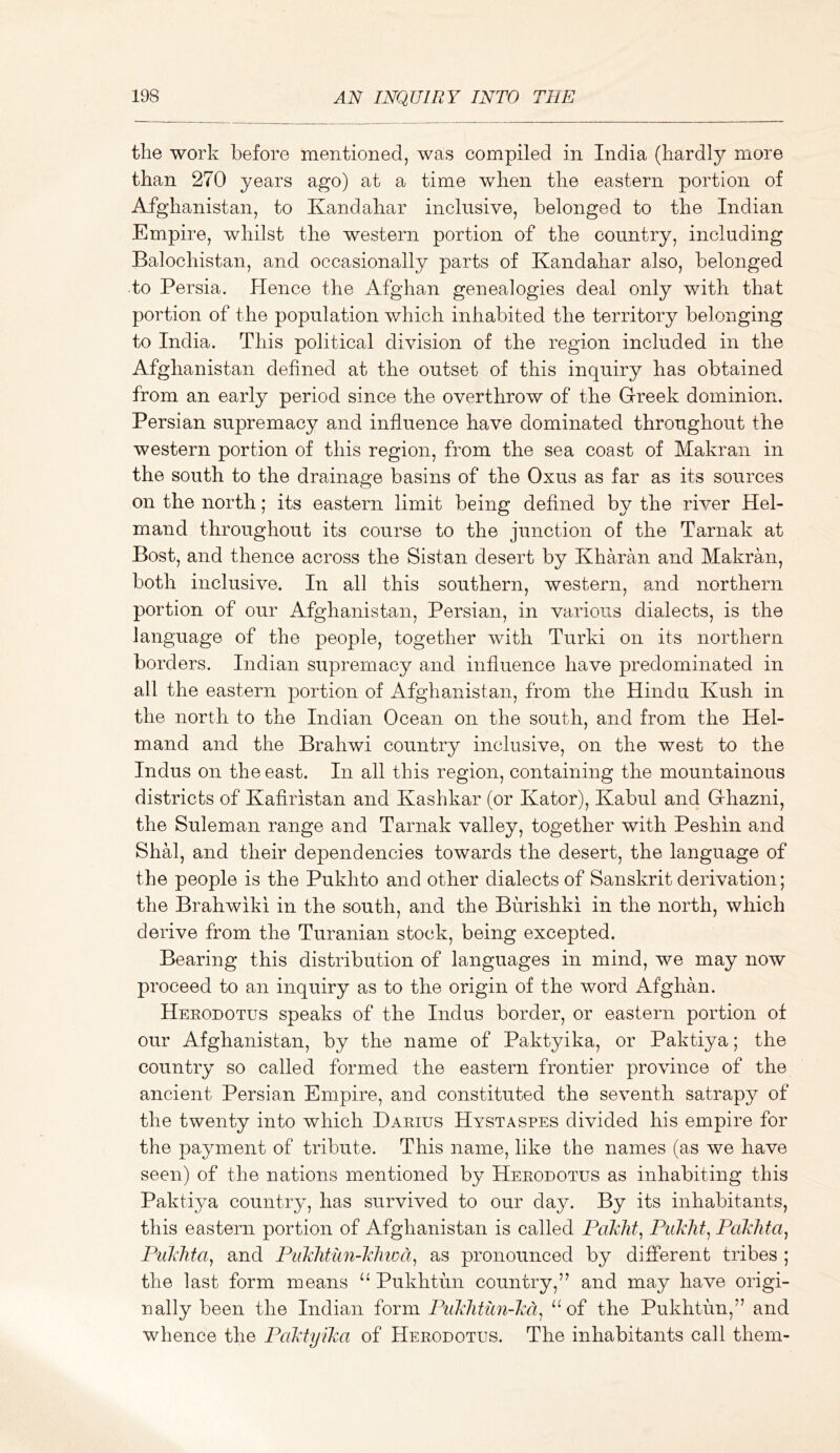 the work before mentioned, was compiled in India (hardly more than 270 years ago) at a time when the eastern portion of Afghanistan, to Kandahar inclusive, belonged to the Indian Empire, whilst the western portion of the country, including Baiochistan, and occasionally parts of Kandahar also, belonged to Persia. Hence the Afghan genealogies deal only with that portion of the population which inhabited the territory belonging to India. This political division of the region included in the Afghanistan defined at the outset of this inquiry has obtained from an early period since the overthrow of the Greek dominion. Persian supremacy and influence have dominated throughout the western portion of this region, from the sea coast of Makran in the south to the drainage basins of the Oxus as far as its sources on the north; its eastern limit being defined by the river Hel- mand throughout its course to the junction of the Tarnak at Bost, and thence across the Sistan desert by Kharan and Makran, both inclusive. In all this southern, western, and northern portion of our Afghanistan, Persian, in various dialects, is the language of the people, together with Turki on its northern borders. Indian supremacy and influence have predominated in all the eastern portion of Afghanistan, from the Hindu Kush in the north to the Indian Ocean on the south, and from the Hel- mand and the Brahwi country inclusive, on the west to the Indus on the east. In all this region, containing the mountainous districts of Kafiristan and Kashkar (or Kator), Kabul and Ghazni, the Suleman range and Tarnak valley, together with Peshin and ShH, and their dependencies towards the desert, the language of the people is the Pukhto and other dialects of Sanskrit derivation; the Br ah wiki in the south, and the Burishki in the north, which derive from the Turanian stock, being excepted. Bearing this distribution of languages in mind, we may now proceed to an inquiry as to the origin of the word Afghan. Herodotus speaks of the Indus border, or eastern portion of our Afghanistan, by the name of Paktyika, or Paktiya; the country so called formed the eastern frontier province of the ancient Persian Empire, and constituted the seventh satrapy of the twenty into which Darius Hystaspes divided his empire for the payment of tribute. This name, like the names (as we have seen) of the nations mentioned by Herodotus as inhabiting this Paktiya country, has survived to our day. By its inhabitants, this eastern portion of Afghanistan is called Paklit^ Puklit^ Pakhta^ Puklita^ and Puklitun-khioa^ as pronounced by different tribes ; the last form means Pukhtun country,” and may have origi- nally been the Indian form Pukhtun-kd^ “of the Pukhtun,” and whence the Paktyika of Herodotus. The inhabitants call them-