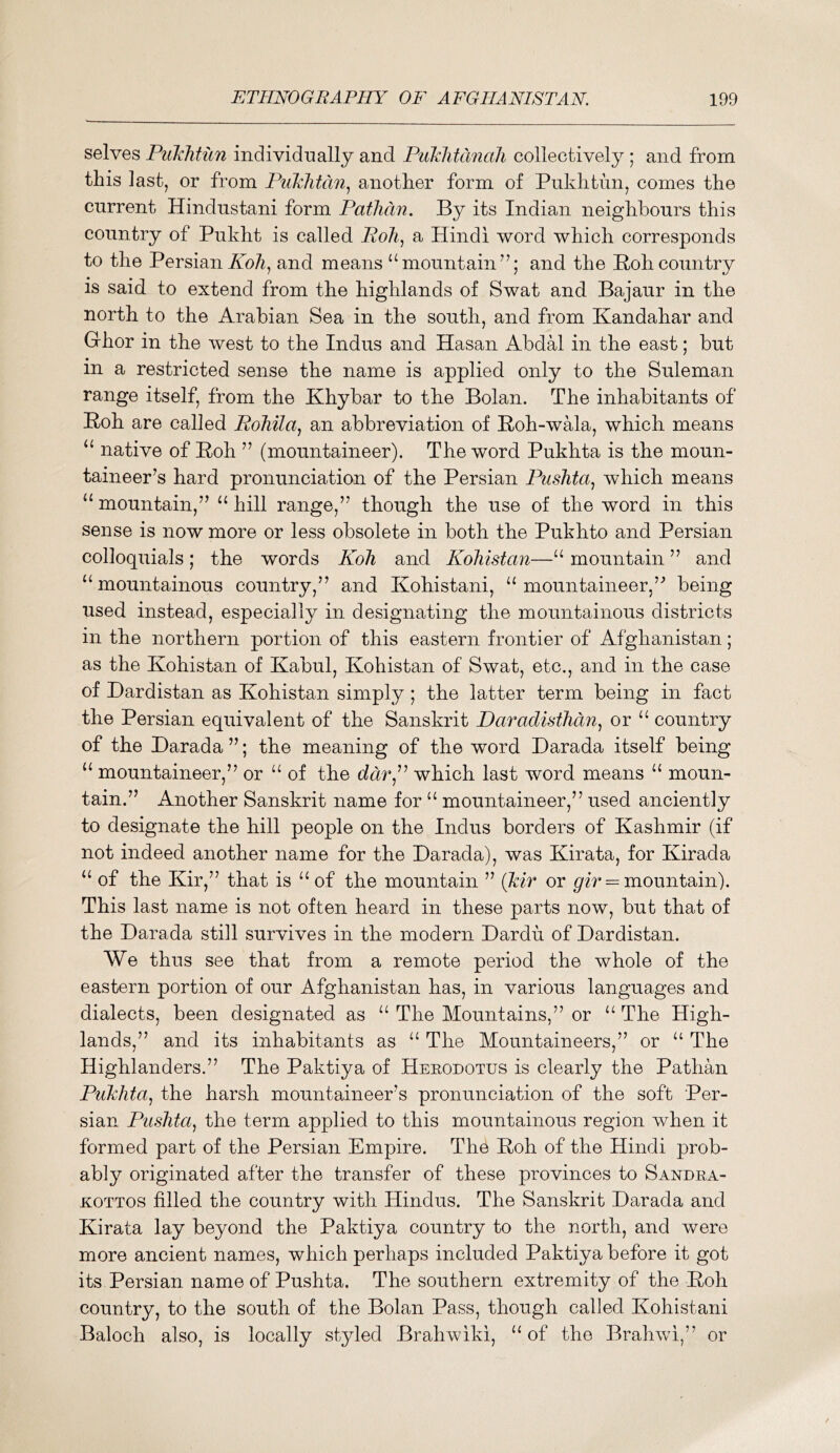 selves Puklitun individ'ually and Puklitanali collectively ; and from this last, or from Pukhtdn^ another form of Pukhtim, comes the current Hindustani form Patlidn. By its Indian neighbours this country of Pukht is called Poh^ a Hindi word which corresponds to the Persianand means “mountain’^; and the Hohcountry is said to extend from the highlands of Swat and Bajaur in the north to the Arabian Sea in the south, and from Kandahar and Ghor in the west to the Indus and Hasan AbdH in the east; but in a restricted sense the name is applied only to the Suleman range itself, from the Khybar to the Bolan. The inhabitants of Boh are called Pohila^ an abbreviation of Boh-wala, which means “ native of Boh ” (mountaineer). The word Pukhta is the moun- taineer’s hard pronunciation of the Persian Pushta^ which means “ mountain,” “ hill range,” though the use of the word in this sense is now more or less obsolete in both the Pukhto and Persian colloquials; the words Koh and Koliistan—“ mountain ” and ‘‘mountainous country,” and Kohistani, “mountaineer,” being used instead, especially in designating the mountainous districts in the northern portion of this eastern frontier of Afghanistan; as the Kohistan of Kabul, Kohistan of Swat, etc., and in the case of Dardistan as Kohistan simply ; the latter term being in fact the Persian equivalent of the Sanskrit Daradisthdn^ or “ country of the Darada ”; the meaning of the word Darada itself being “ mountaineer,” or “ of the ddr,” which last word means “ moun- tain.” Another Sanskrit name for “ mountaineer,” used anciently to designate the hill people on the Indus borders of Kashmir (if not indeed another name for the Darada), was Kirata, for Kirada “ of the Kir,” that is “of the mountain ” (kir or = mountain). This last name is not often heard in these parts now, but that of the Darada still survives in the modern Dardu of Dardistan. We thus see that from a remote period the whole of the eastern portion of our Afghanistan has, in various languages and dialects, been designated as “ The Mountains,” or “ The High- lands,” and its inhabitants as “ The Mountaineers,” or “ The Highlanders.” The Paktiya of Herodotus is clearly the Pathan Pukhta^ the harsh mountaineer’s pronunciation of the soft Per- sian Pushta^ the term applied to this mountainous region when it formed part of the Persian Empire. The Boh of the Hindi prob- ably originated after the transfer of these provinces to Sandra- KOTTOS filled the country with Hindus. The Sanskrit Darada and Kirata lay beyond the Paktiya country to the north, and were more ancient names, which perhaps included Paktiya before it got its Persian name of Pushta. The southern extremity of the Boh country, to the south of the Bolan Pass, though called Kohistani Baloch also, is locally styled Brahwiki, “of the Brahwi,” or