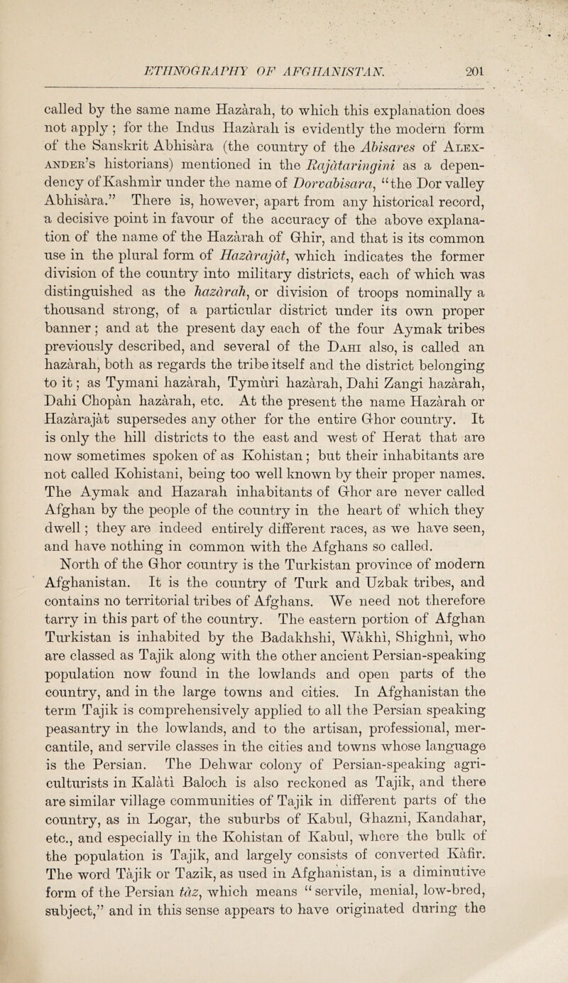 called by tbe same name Hazarah, to which this explanation does not apply ; for the Indus Hazarah is evidently the modern form of the Sanskrit Abhisara (the country of the Alnsares of Alex- ander’s historians) mentioned in the Rajatay^ingini as a depen- dency of Kashmir under the name of lDoTvabisara.j “the Dor valley Abhisara.” There is, however, apart from any historical record, a decisive point in favour of the accuracy of the above explana- tion of the name of the Hazarah of Ghir, and that is its common use in the plural form of Hazarajat., which indicates the former division of the country into military districts, each of which was distinguished as the hazarah., or division of troops nominally a thousand strong, of a particular district under its own proper banner ; and at the present day each of the four Aymak tribes previously described, and several of the Dahi also, is called an hazarah, both as regards the tribe itself and the district belonging to it; as Tymani hazarah, Tymuri hazarah, Dahi Zangi hazarah, Dahi Chopan hazarah, etc. At the present the name Hazarah or Hazarajat supersedes any other for the entire Ghor country. It is only the hill districts to the east and west of Herat that are now sometimes spoken of as Kohistan; but their inhabitants are not called Kohistani, being too well known by their proper names. The Aymak and Hazarah inhabitants of Ghor are never called Afghan by the people of the country in the heart of which they dwell; they are indeed entirely different races, as we have seen, and have nothing in common with the Afghans so called. North of the Ghor country is the Turkistan province of modern Afghanistan. It is the country of Turk and Uzbak tribes, and contains no territorial tribes of Afghans. We need not therefore tarry in this part of the country. The eastern portion of Afghan Turkistan is inhabited by the Badakhshi, AVakhi, Shighni, who are classed as Tajik along with the other ancient Persian-speaking population now found in the lowlands and open parts of the country, and in the large towns and cities. In Afghanistan the term Tajik is comprehensively applied to all the Persian speaking peasantry in the lowlands, and to the artisan, professional, mer- cantile, and servile classes in the cities and towns whose language is the Persian. The Dehwar colony of Persian-speaking agri- culturists in Kalati Baloch is also reckoned as Tajik, and there are similar village communities of Tajik in different parts of the country, as in Logar, the suburbs of Kabul, Ghazni, Kandahar, etc., and especially in the Kohistan of Kabul, where the bulk of the population is Tajik, and largely consists of converted Kafir. The word Tajik or Tazik, as used in Afghanistan, is a diminutive form of the Persian tciz, which means “ servile, menial, low-bred, subject,” and in this sense appears to have originated during the