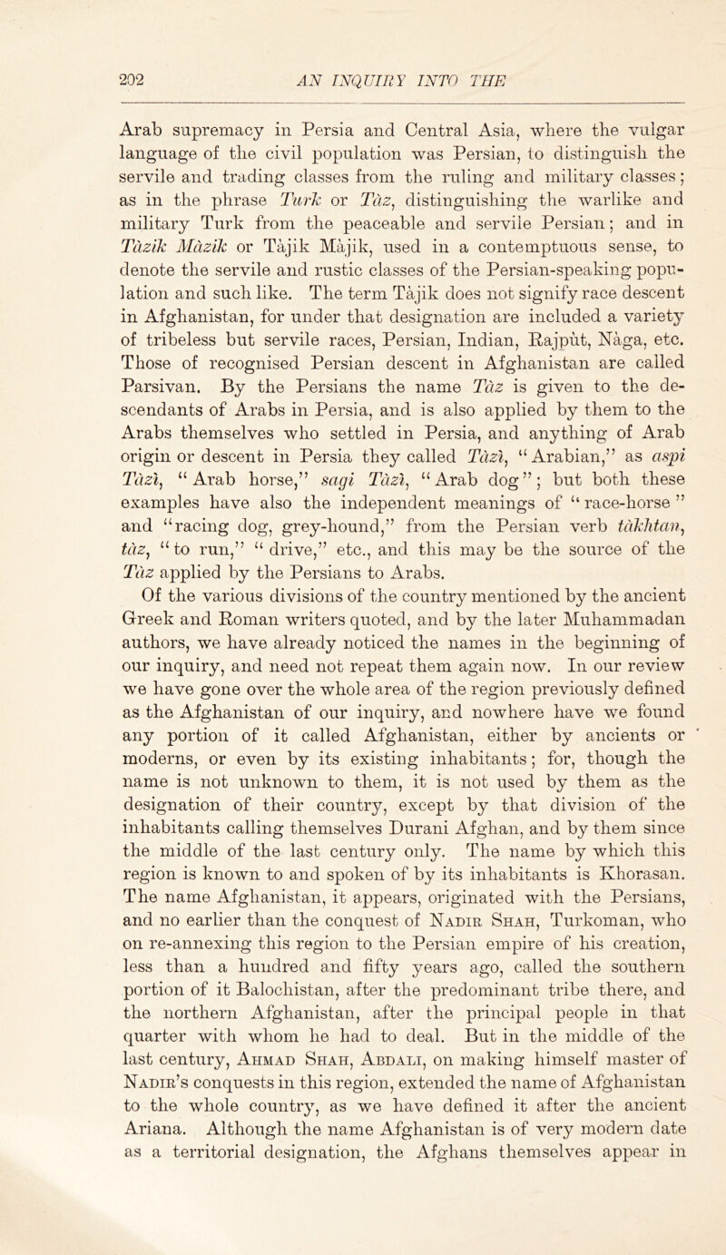 Arab supremacy in Persia and Central Asia, where the vulgar language of the civil population was Persian, to distinguisli the servile and trading classes from the ruling and military classes; as in the phrase Turh or Tdz, distinguishing the warlike and military Turk from the peaceable and servile Persian; and in Tcizik Mcizik or Tajik Majik, used in a contemptuous sense, to denote the servile and rustic classes of the Persian-speaking popu- lation and such like. The term Tajik does not signify race descent in Afghanistan, for under that designation are included a variety of tribeless but servile races, Persian, Indian, Pajput, Naga, etc. Those of recognised Persian descent in Afghanistan are called Parsivan. By the Persians the name Tciz is given to the de- scendants of Arabs in Persia, and is also applied by them to the Arabs themselves who settled in Persia, and anything of Arab origin or descent in Persia they called Tcizi^ “Arabian,” as aspi Tdzi^ “Arab horse,” sagi Tdzi^ “Arab dog”; but both these examples have also the independent meanings of “ race-horse ” and “racing dog, grey-hound,” from the Persian verb tdkhtan^ tciZj “to run,” “ drive,” etc., and this may be the source of the Tc'iz applied by the Persians to Arabs. Of the various divisions of the country mentioned by the ancient Greek and Roman writers quoted, and by the later Muhammadan authors, we have already noticed the names in the beginning of our inquiry, and need not repeat them again now. In our review we have gone over the whole area of the region previously defined as the Afghanistan of our inquiry, and nowhere have we found any portion of it called Afghanistan, either by ancients or moderns, or even by its existing inhabitants; for, though the name is not unknown to them, it is not used by them as the designation of their country, except by that division of the inhabitants calling themselves Durani Afghan, and by them since the middle of the last century only. The name by which this region is known to and spoken of by its inhabitants is Khorasan. The name Afghanistan, it appears, originated with the Persians, and no earlier than the conquest of Nadir Shah, Turkoman, who on re-annexing this region to the Persian empire of his creation, less than a hundred and fifty years ago, called the southern portion of it Balochistan, after the predominant tribe there, and the northern Afghanistan, after the principal people in that quarter with whom he had to deal. But in the middle of the last century, Ahmad Shah, Abdali, on making himself master of Nadir’s conquests in this region, extended the name of Afghanistan to the whole country, as we have defined it after the ancient Ariana. Although the name Afghanistan is of very modern date as a territorial designation, the Afghans themselves appear in