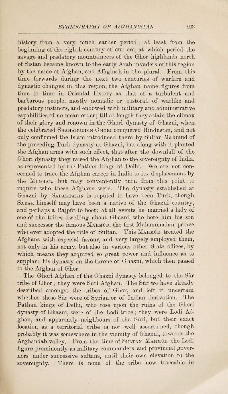 history from a very much earlier period; at least from the beginning of the eighth century of our era, at which period the savage and predatory mountaineers of the Grhor highlands north of Sistan became known to the early Arab invaders of this region by the name of Afghan, and Afaginah in the plural. From this time forwards during the next two centuries of warfare and dynastic changes in this region, the Afghan name figures from time to time in Oriental history as that of a turbulent and barbarous people, mostly nomadic or pastoral, of warlike and predatory instincts, and endowed with military and administrative capabilities of no mean order; till at length they attain the climax of their glory and renown in the G-hori dynasty of Grhazni, when the celebrated Shahabuddin Ghori conquered Hindustan, and not only confirmed the Islam introduced there by Sultan Mahmud of the preceding Turk dynasty at Ghazni, but along with it planted the Afghan arms with such effect, that after the downfall of the Ghori dynasty they raised the Afghan to the sovereignty of India, as represented by the Pathan kings of Delhi. We are not con- cerned to trace the Afghan career in India to its displacement by the Mughal, but may conveniently turn from this point to inquire who these Afghans were. The dynasty established at Ghazni by Sabaktakin is reputed to have been Turk, though Sabak himself may have been a native of the Ghazni country, and perhaps a Hajput to boot; at all events he married a lady of one of the tribes dwelling about Ghazni, who bore him his son and successor the famous Mahmud, the first Muhammadan prince who ever adopted the title of Sultan. This Mahmud treated the Afghans with especial favour, and very largely employed them, not only in his army, but also in various other State offices, by which means they acquired so great power and influence as to supplant his dynasty on the throne of Ghazni, which then passed to the Afghan of Ghor. The Ghori Afghan of the Ghazni dynasty belonged to the Sur tribe of Ghor; they were Suri Afghan. The Sur we have already described amongst the tribes of Ghor, and left it uncertain whether these Sur were of Syrian or of Indian derivation. The Pathan kings of Delhi, who rose upon the ruins of the Ghori dynasty of Ghazni, were of the Lodi tribe; they were Lodi Af- ghan, and apparently neighbours of the Suri, but their exact location as a territorial tribe is not well ascertained, though probably it was somewhere in the vicinity of Ghazni, towards the Arghandab valley. Prom the time of Sultan Mahmud the Lodi figure prominently as military commanders and provincial gover- nors under successive sultans, until their own elevation to the sovereignty. There is none of the tribe now traceable in