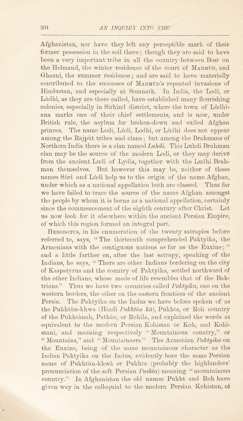 Afgliamstaii, nor liave they left any perceptible mark of their former possession in the soil there; though they are said to have been a very important tribe in all the country between Bost on the Helmand, the winter residence of the court of Mahmud, and Ghazni, the summer residence ; and are said to have materially contributed to the successes of Mahmud’s repeated invasions of Hindustan, and especially at Somnath. In India, the Lodi, or Ludhi, as they are there called, have established many flourishing colonies, especially in Sirhind district, where the town of Ludhi- ana marks one of their chief settlements, and is now, under British rule, the asylum for broken-down and exiled Afghan princes. The name Lodi, Ludi, Lodhi, or Ludhi does not appear among the Bajput tribes and clans ; but among the Brahmans of Northern India there is a clan named Luhdl. This Luhdi Brahman clan may be the source of the modern Lodi, or they may derive from the ancient Ludi of Lydia, together with the Ludhi Brah- man themselves. But however this may be, neither of these names Suri and Ludi help us to the origin of the name Afghan, under which as a national appellation both are classed. Thus far we have failed to trace the source of the name Afghan amongst the people by whom it is borne as a national appellation, certainly since the commencement of the eighth century after Christ. Let us now look for it elsewhere within the ancient Persian Empire, of which this region formed an integral part. Herodotus, in his enumeration of the twenty satrapies before referred to, says, The thirteenth comprehended Paktyika, the Armenians with the contiguous nations as far as the Euxine; ” and a little farther on, after the last satrapy, speaking of the Indians, he says, ‘‘ There are other Indians bordering on the cit}^ of Kaspatyrus and the country of Paktyika, settled northward of the other Indians, whose mode of life resembles that of the Bak- trians.” Thus we have two countries called PaJcfyiha^ one on the western borders, the other on the eastern frontiers of the ancient Persia. The Paktyika on the Indus we have before spoken of as the Pukhtun-khwa (Hindi Fiikliton M), Pukhta, or Boh country of the Pukhtanah, Pathan, or Bohila, and explained the words as equivalent to the modern Persian Kohistan or Koh, and Kohi- stani, and meaning respectively Mountainous country,” or ‘‘ Mountains,” and ^‘Mountaineers.” The Armenian Falityika on the Euxine, being of the same mountainous character as the Indian Paktyika on the Indus, evidently bore the same Persian name of Pukhtun-khwa or Pukhta (probably the highlanders’ pronunciation of the soft Persian Fuslita) meaning “mountainous country.” In Afghanistan the old names Pukht and Boh have given way in the colloquial to the modern Persian Kohistan, of