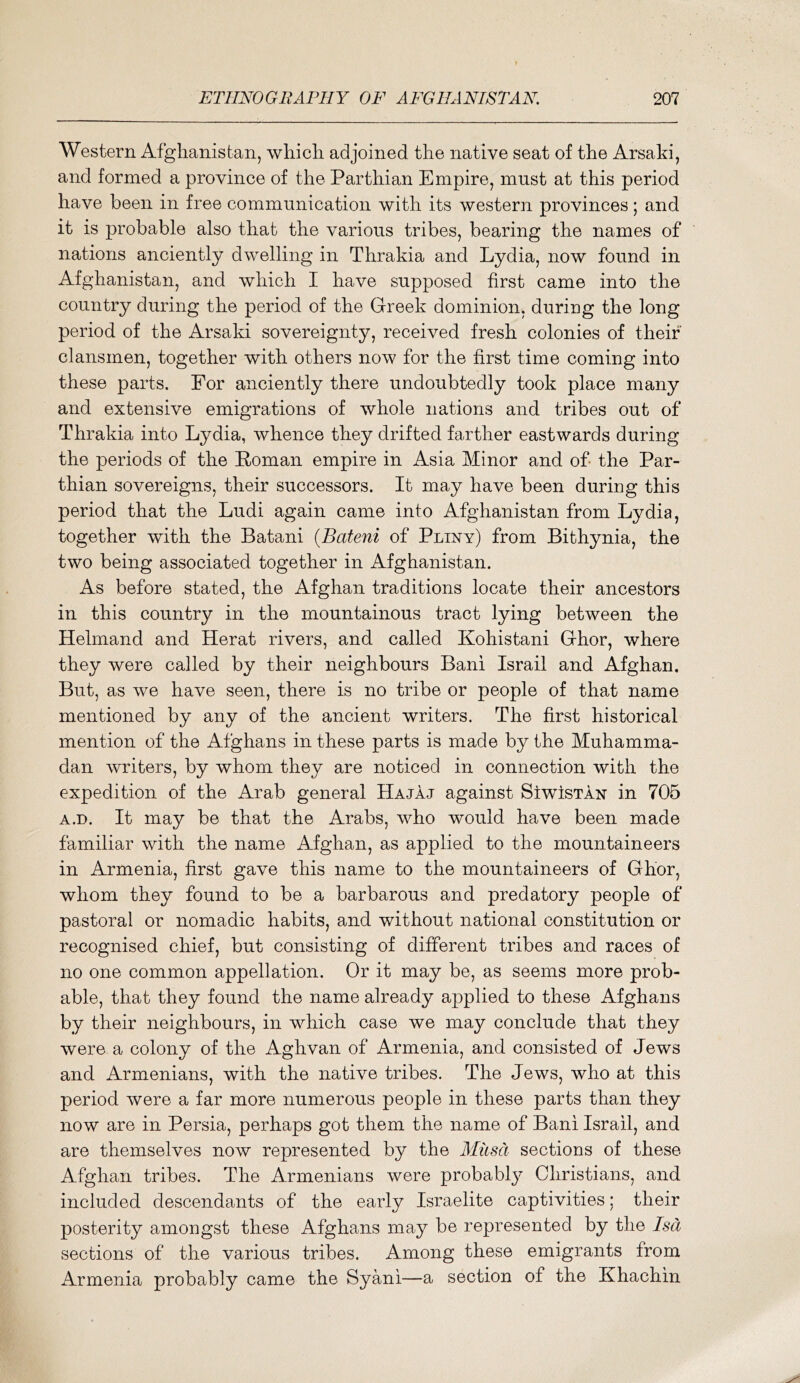 Western Afghanistan, which adjoined the native seat of the Arsaki, and formed a province of the Parthian Empire, must at this period have been in free communication with its western provinces; and it is probable also that the various tribes, bearing the names of nations anciently dwelling in Thrakia and Lydia, now found in Afghanistan, and which I have supposed first came into the country during the period of the Greek dominion, during the long period of the Arsaki sovereignty, received fresh colonies of their clansmen, together with others now for the first time coming into these parts. For anciently there undoubtedly took place many and extensive emigrations of whole nations and tribes out of Thrakia into Lydia, whence they drifted farther eastwards during the periods of the Roman empire in Asia Minor and of the Par- thian sovereigns, their successors. It may have been during this period that the Ludi again came into Afghanistan from Lydia, together with the Batani {Bateni of Pliny) from Bithynia, the two being associated together in Afghanistan. As before stated, the Afghan traditions locate their ancestors in this country in the mountainous tract lying between the Helmand and Herat rivers, and called Kohistani Ghor, where they were called by their neighbours Bani Is rail and Afghan. But, as we have seen, there is no tribe or people of that name mentioned by any of the ancient writers. The first historical mention of the Afghans in these parts is made by the Muhamma- dan writers, by whom they are noticed in connection with the expedition of the Arab general Hajaj against SiwIstan in 705 A.D. It may be that the Arabs, who would have been made familiar with the name Afghan, as applied to the mountaineers in Armenia, first gave this name to the mountaineers of Ghor, whom they found to be a barbarous and predatory people of pastoral or nomadic habits, and without national constitution or recognised chief, but consisting of different tribes and races of no one common appellation. Or it may be, as seems more prob- able, that they found the name already applied to these Afghans by their neighbours, in which case we may conclude that they were a colony of the Aghvan of Armenia, and consisted of Jews and Armenians, with the native tribes. The Jews, who at this period were a far more numerous people in these parts than they now are in Persia, perhaps got them the name of Bani Israil, and are themselves now represented by the Miisci sections of these Afghan tribes. The Armenians were probabl}^ Christians, and included descendants of the early Israelite captivities; their posterity amongst these Afghans may be represented by the Isd sections of the various tribes. Among these emigrants from Armenia probably came the Syani—a section of the Khachin